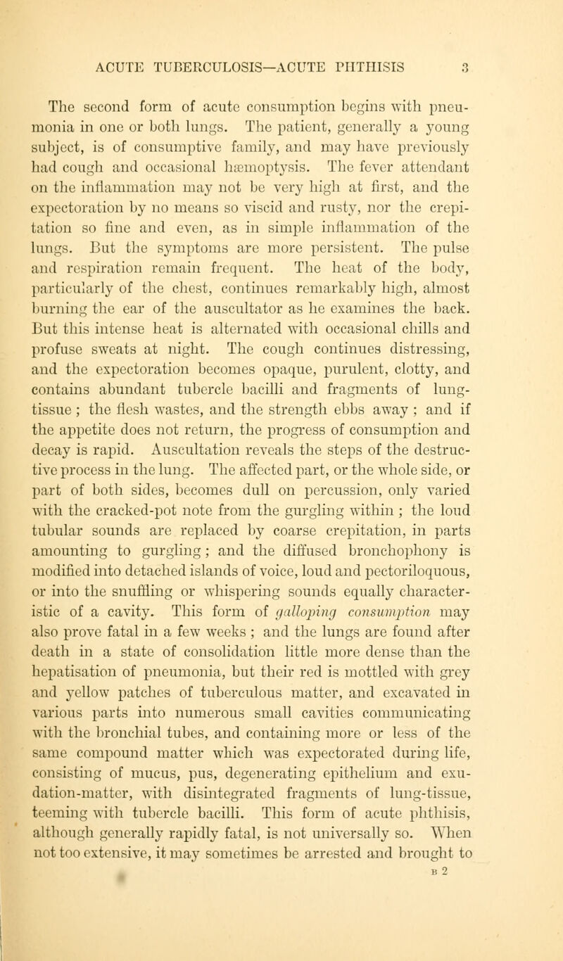 The second form of acute consumption begins with pneu- monia in one or both lungs. The patient, generally a young subject, is of consumptive family, and may have previously had cough and occasional haemoptysis. The fever attendant on the inriammation may not be very high at first, and the expectoration by no means so viscid and rusty, nor the crepi- tation so fine and even, as in simple inflammation of the lungs. But the symptoms are more persistent. The pulse and respiration remain frequent. The heat of the bod}r, particularly of the chest, continues remarkably high, almost burning the ear of the auscultator as he examines the back. But this intense heat is alternated with occasional chills and profuse sweats at night. The cough continues distressing, and the expectoration becomes opaque, purulent, clotty, and contains abundant tubercle bacilli and fragments of lung- tissue ; the flesh wastes, and the strength ebbs away ; and if the appetite does not return, the progress of consumption and decay is rapid. Auscultation reveals the steps of the destruc- tive process in the lung. The affected part, or the whole side, or part of both sides, becomes dull on percussion, only varied with the cracked-pot note from the gurgling within ; the loud tubular sounds are replaced by coarse crepitation, in parts amounting to gurgling; and the diffused bronchophony is modified into detached islands of voice, loud and pectoriloquous, or into the snuffling or whispering sounds equally character- istic of a cavity. This form of galloping consumption may also prove fatal in a few weeks ; and the lungs are found after death in a state of consolidation little more dense than the hepatisation of pneumonia, but their red is mottled with grey and yellow patches of tuberculous matter, and excavated in various parts into numerous small cavities communicating with the bronchial tubes, and containing more or less of the same compound matter which was expectorated during life, consisting of mucus, pus, degenerating epithelium and exu- dation-matter, with disintegrated fragments of lung-tissue, teeming with tubercle bacilli. This form of acute phthisis, although generally rapidly fatal, is not universally so. When not too extensive, it may sometimes be arrested and brought to B 2