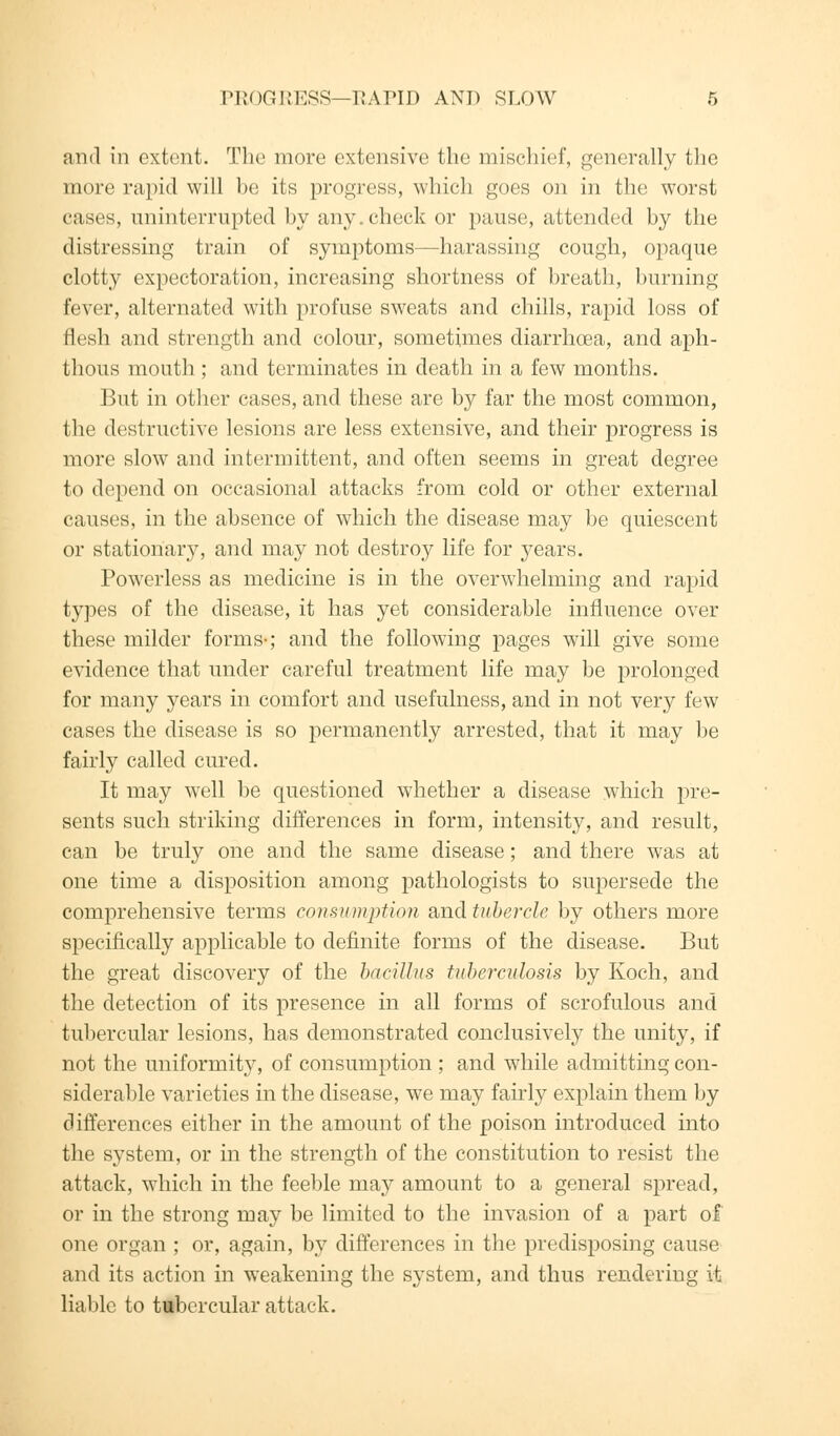 and in extent. The more extensive the mischief, generally the more rapid will be its progress, which goes on in the worst cases, uninterrupted by any.check or pause, attended by the distressing train of symptoms—harassing cough, opaque clotty expectoration, increasing shortness of breath, burning fever, alternated with profuse sweats and chills, rapid loss of flesh and strength and colour, sometimes diarrhoea, and aph- thous mouth ; and terminates in death in a few months. But in other cases, and these are by far the most common, the destructive lesions are less extensive, and their progress is more slow and intermittent, and often seems in great degree to depend on occasional attacks from cold or other external causes, in the absence of which the disease may be quiescent or stationary, and may not destroy life for years. Powerless as medicine is in the overwhelming and rapid types of the disease, it has yet considerable influence over these milder forms-; and the following pages will give some evidence that under careful treatment life may be prolonged for many years in comfort and usefulness, and in not very few cases the disease is so permanently arrested, that it may be fairly called cured. It may well be questioned whether a disease which pre- sents such striking differences in form, intensity, and result, can be truly one and the same disease; and there was at one time a disposition among pathologists to supersede the comprehensive terms consumption and tubercle by others more specifically applicable to definite forms of the disease. But the great discovery of the bacillus tuberculosis by Koch, and the detection of its presence in all forms of scrofulous and tubercular lesions, has demonstrated conclusively the unity, if not the uniformity, of consumption ; and while admitting con- siderable varieties in the disease, we may fairly explain them by differences either in the amount of the poison introduced into the system, or in the strength of the constitution to resist the attack, which in the feeble may amount to a general spread, or in the strong may be limited to the invasion of a part of one organ ; or, again, by differences in the predisposing cause and its action in weakening the system, and thus rendering it liable to tubercular attack.