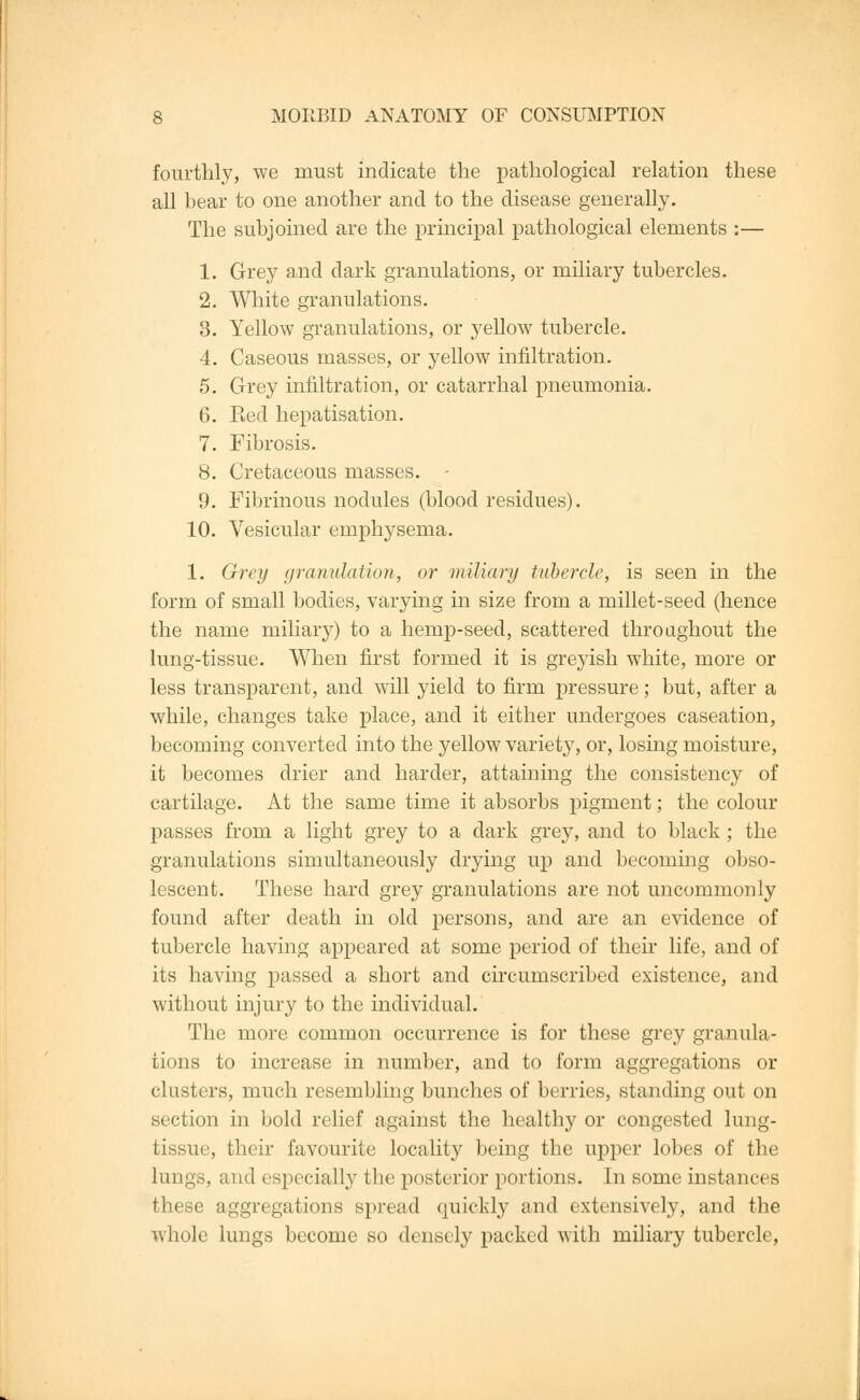 fourthly, we must indicate the pathological relation these all bear to one another and to the disease generally. The subjoined are the principal pathological elements :— 1. Grey and dark granulations, or miliary tubercles. 2. White granulations. 3. Yellow granulations, or yellow tubercle. 4. Caseous masses, or yellow infiltration. 5. Grey infiltration, or catarrhal pneumonia. 6. Bed hepatisation. 7. Fibrosis. 8. Cretaceous masses. - 9. Fibrinous nodules (blood residues). 10. Vesicular emphysema. 1. Grey granulation, or miliary tubercle, is seen in the form of small bodies, varying in size from a millet-seed (hence the name miliary) to a hemp-seed, scattered throughout the lung-tissue. When first formed it is greyish white, more or less transparent, and will yield to firm pressure; but, after a while, changes take place, and it either undergoes caseation, becoming converted into the yellow variety, or, losing moisture, it becomes drier and harder, attaining the consistenc}*- of cartilage. At the same time it absorbs pigment; the colour passes from a light grey to a dark grey, and to black; the granulations simultaneously drying up and becoming obso- lescent. These hard grey granulations are not uncommonly found after death in old persons, and are an evidence of tubercle having appeared at some period of their life, and of its having passed a short and circumscribed existence, and without injury to the individual. The more common occurrence is for these grey granula- tions to increase in number, and to form aggregations or clusters, much resembling bunches of berries, standing out on section in bold relief against the healthy or congested lung- tissue, their favourite locality being the upper lobes of the lungs, and especially the posterior portions. In some instances these aggregations spread quickly and extensively, and the whole lungs become so densely packed with miliary tubercle,