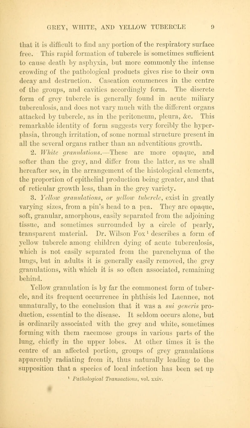 that it is difficult to find any portion of the respiratory surface free. This rapid formation of tubercle is sometimes sufficient to cause death by asphyxia, but more commonly the intense crowding of the pathological products gives rise to their own decay and destruction. Caseation commences in the centre of the groups, and cavities accordingly form. The discrete form of grey tubercle is generally found in acute miliary tuberculosis, and does not vary much with the different organs attacked by tubercle, as in the peritoneum, pleura, &c. This remarkable identity of form suggests very forcibly the hyper- plasia, through irritation, of some normal structure present in all the several organs rather than an adventitious growth. 2. White (inundations.—These are more opaque, and softer than the grey, and differ from the latter, as we shall hereafter see, in the arrangement of the histological elements, the proportion of epithelial production being greater, and that of reticular growth less, than in the grey variety. 3. Yellow granulation.?, or yellow tubercle, exist in greatly varying sizes, from a pin's head to a pea. They are opaque, soft, granular, amorphous, easily separated from the adjoining tissue, and sometimes surrounded by a circle of pearly, transparent material. Dr. Wilson Fox l describes a form of yellow tubercle among children dying of acute tuberculosis, which is not easily separated from the parenchyma of the lungs, but in adults it is generally easily removed, the grey granulations, with which it is so often associated, remaining behind. Yellow granulation is by far the commonest form of tuber- cle, and its frequent occurrence in phthisis led Laennec, not unnaturally, to the conclusion that it was a sui generis pro- duction, essential to the disease. It seldom occurs alone, but is ordinarily associated with the grey and white, sometimes forming with them racemose groups in various parts of the lung, chiefly in the upper lobes. At other times it is the centre of an affected portion, groups of grey granulations apparently radiating from it, thus naturally leading to the supposition that a species of local infection has been set up 1 Pathological Transactions, vol. xxiv.