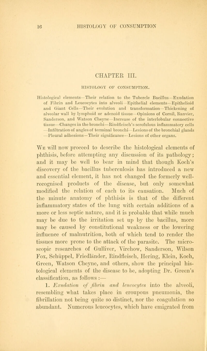 CHAPTEE III. HISTOLOGY OF CONSUMPTION. Histological elements—Their relation to the Tubercle Bacillus—Exudation of Fibrin and Leucocytes into alveoli—Epithelial elements—Epithelioid and Giant Cells—Their evolution and transformation—Thickening of alveolar wall by lymphoid or adenoid tissue—Opinions of Cornil, Ranvier, Sanderson, and Watson Cheyne—Increase of the interlobular connective tissue—Changes in the bronchi—Rindfleisch's scrofulous inflammatory cells —Infiltration of angles of terminal bronchi—Lesions of the bronchial glands —Pleural adhesions—Their significance—Lesions of other organs. We will now proceed to describe the histological elements of phthisis, before attempting any discussion of its pathology; and it may be well to bear in mind that though Koch's discovery of the bacillus tuberculosis has introduced a new and essential element, it has not changed the formerly well- recognised products of the disease, but only somewhat modified the relation of each to its causation. Much of the minute anatomy of phthisis is that of the different inflammatory states of the lung with certain additions of a more or less septic nature, and it is probable that while much may be due to the irritation set up by the bacillus, more may be caused by constitutional weakness or the lowering influence of malnutrition, both of which tend to render the tissues more prone to the attack of the parasite. The micro- scopic researches of Gulliver, Virchow, Sanderson, Wilson Fox, Schiippel, Friedlander, Rindneiseh, Hering, Klein, Koch, Green, Watson Cheyne, and others, show the principal his- tological elements of the disease to be, adopting Dr. Green's classification, as follows :— 1. Exudation of fibrin and leucocytes into the alveoli, resembling what takes place in croupous pneumonia, the fibrillation not being quite so distinct, nor the coagulation so abundant. Numerous leucocytes, which have emigrated from