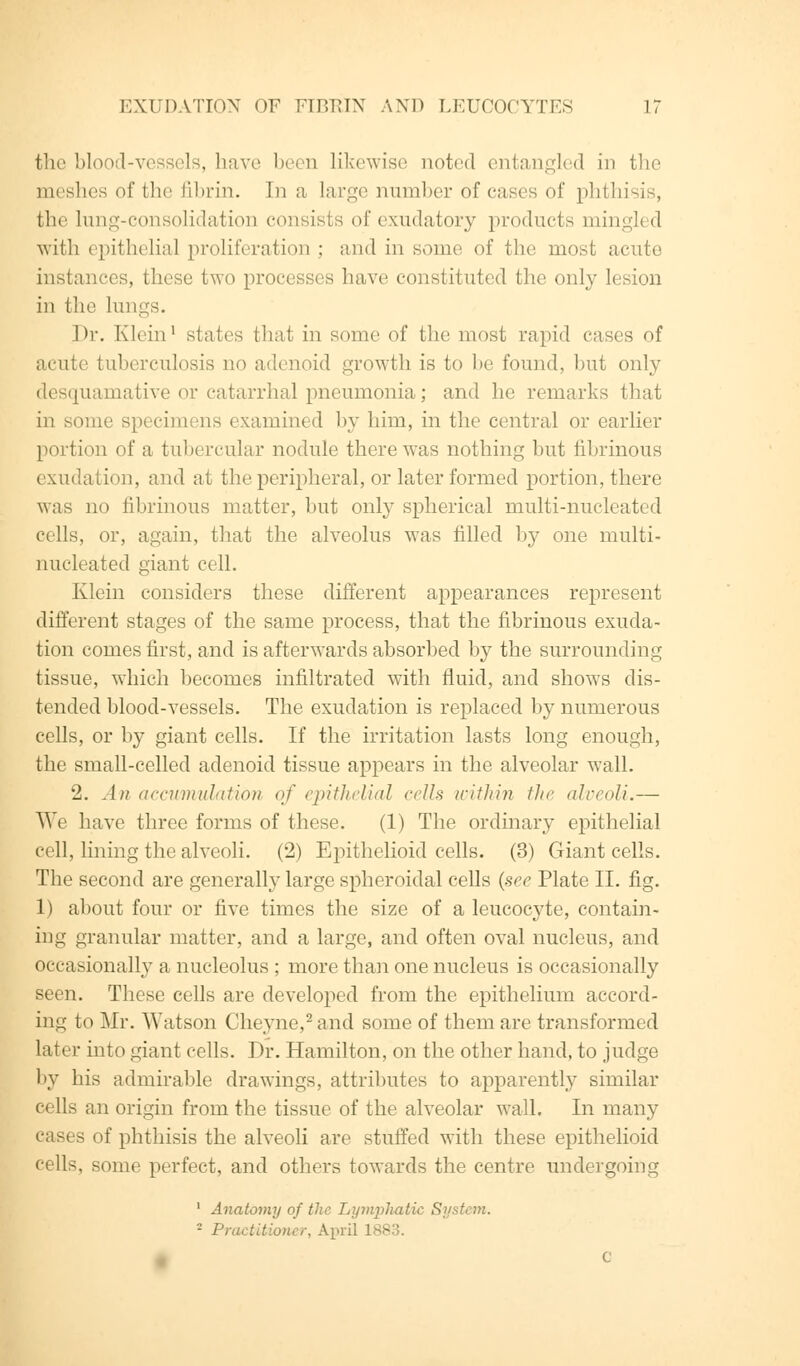 the blood-vessels, have been likewise noted entangled in the meshes of the fibrin. In a large number of cases of phthisis, the lung-consolidation consists of exudatory products mingled with epithelial proliferation : and in some of the most acute instances, these two processes have constituted the only lesion in the lungs. Dr. Klein1 stales that in some of the most rapid cases of acute tuberculosis no adenoid growth is to be found, but only desquamative or catarrhal pneumonia; and he remarks that in some specimens examined by him, in the central or earlier portion of a tubercular nodule there was nothing but fibrinous exudation, and at the peripheral, or later formed portion, there was no fibrinous matter, but only spherical multi-nucleated cells, or, again, that the alveolus was filled by one multi- nucleated giant cell. Klein considers these different appearances represent different stages of the same process, that the fibrinous exuda- tion comes first, and is afterwards absorbed by the surrounding tissue, which becomes infiltrated with fluid, and shows dis- tended blood-vessels. The exudation is replaced by numerous cells, or by giant cells. If the irritation lasts long enough, the small-celled adenoid tissue appears in the alveolar wall. 2. An accumulation of epithelial cells within the alveoli.— We have three forms of these. (1) The ordinary epithelial cell, lining the alveoli. (2) Epithelioid cells. (3) Giant cells. The second are generally large spheroidal cells (see Plate II. fig. 1) about four or five times the size of a leucocyte, contain- ing granular matter, and a large, and often oval nucleus, and occasionally a nucleolus ; more than one nucleus is occasionally seen. These cells are developed from the epithelium accord- ing to Mr. Watson Cheyne,2 and some of them are transformed later into giant cells. Dr. Hamilton, on the other hand, to judge by his admirable drawings, attributes to apparently similar cells an origin from the tissue of the alveolar wall. In many cases of phthisis the alveoli are stuffed with these epithelioid cells, some perfect, and others towards the centre undergoing 1 Anatomy of the Lymphatic System. - Practitioner, April I