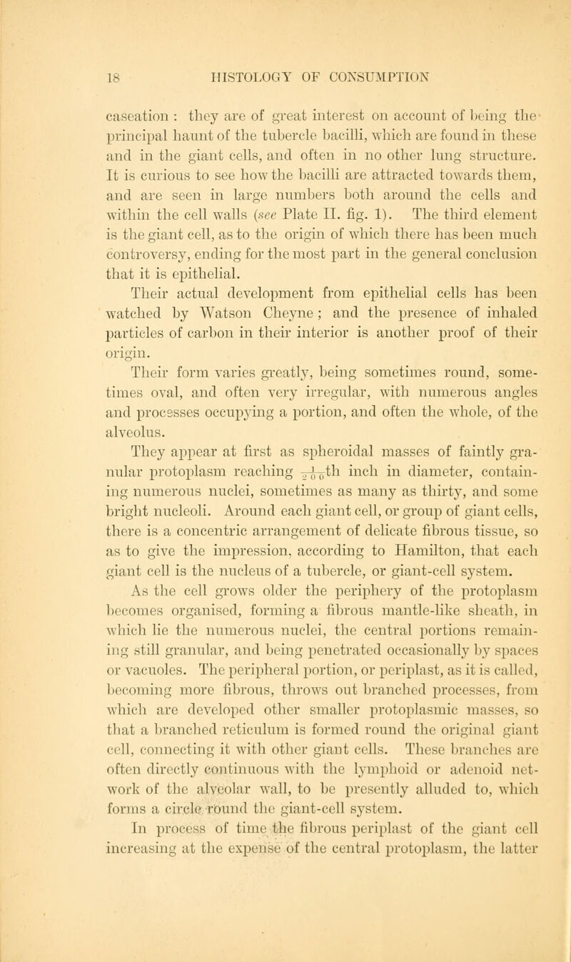 caseation : they are of great interest on account of being the- principal haunt of the tubercle bacilli, which are found in these and in the giant cells, and often in no other lung structure. It is curious to see how the bacilli are attracted towards them, and are seen in large numbers both around the cells and within the cell walls (see Plate II. fig. 1). The third element is the giant cell, as to the origin of which there has been much controversy, ending for the most part in the general conclusion that it is epithelial. Their actual development from epithelial cells has been watched by Watson Cheyne ; and the presence of inhaled particles of carbon in their interior is another proof of their origin. Their form varies greatly, being sometimes round, some- times oval, and often very irregular, with numerous angles and processes occupying a portion, and often the whole, of the alveolus. They appear at first as spheroidal masses of faintly gra- nular protoplasm reaching Tr^th inch in diameter, contain- ing numerous nuclei, sometimes as many as thirty, and some bright nucleoli. Around each giant cell, or group of giant cells, there is a concentric arrangement of delicate fibrous tissue, so as to give the impression, according to Hamilton, that each giant cell is the nucleus of a tubercle, or giant-cell system. As the cell grows older the periphery of the protoplasm becomes organised, forming a fibrous mantle-like sheath, in which lie the numerous nuclei, the central portions remain- ing still granular, and being penetrated occasionally by spaces or vacuoles. The peripheral portion, or periplast, as it is called, becoming more fibrous, throws out branched processes, from which are developed other smaller protoplasmic masses, so that a branched reticulum is formed round the original giant cell, connecting it with other giant cells. These branches are often directly continuous with the lymphoid or adenoid net- work of the alveolar wall, to be presently alluded to, which forms a circle round the giant-cell system. In process of time the fibrous periplast of the giant cell increasing at the expense of the central protoplasm, the latter