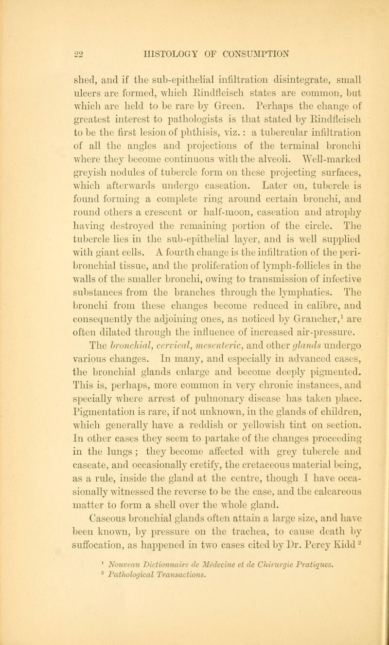 shed, and if the sub-epithelial infiltration disintegrate, small ulcers are formed, which Eindfleisch states are common, hut which are held to be rare by Green. Perhaps the change of greatest interest to pathologists is that stated by Eindfleisch to be the first lesion of phthisis, viz.: a tubercular infiltration of all the angles and projections of the terminal bronchi where they become continuous with the alveoli. Well-marked greyish nodules of tubercle form on these projecting surfaces, which afterwards undergo caseation. Later on, tubercle is found forming a complete ring around certain bronchi, and round others a crescent or half-moon, caseation and atrophy having destroyed the remaining portion of the circle. The tubercle lies in the sub-epithelial layer, and is well supplied with giant cells. A fourth change is the infiltration of the peri- bronchial tissue, and the proliferation of lymph-follicles in the walls of the smaller bronchi, owing to transmission of infective substances from the branches through the lymphatics. The bronchi from these changes become reduced in calibre, and consequently the adjoining ones, as noticed by Grancher,1 are often dilated through the influence of increased air-pressure. The bronchial, cervical, mesenteric, and other glands undergo various changes. In many, and especially in advanced cases, the bronchial glands enlarge and become deeply pigmented. This is, perhaps, more common in very chronic instances, and specially where arrest of pulmonary disease has taken place. Pigmentation is rare, if not unknown, in the glands of children, which generally have a reddish or yellowish tint on section. In other cases they seem to partake of the changes proceeding in the lungs ; they become affected with grey tubercle and caseate, and occasionally cretify, the cretaceous material being, as a rule, inside the gland at the centre, though I have occa- sionally witnessed the reverse to be the case, and the calcareous matter to form a shell over the whole gland. Caseous bronchial glands often attain a large size, and have been known, by pressure on the trachea, to cause death by suffocation, as happened in two cases cited by Dr. Percy Kidd - 1 Noiwea/u THctionnaire de Midecine ct de Chdrurgie Pratiques. 2 Pathological Transactions.