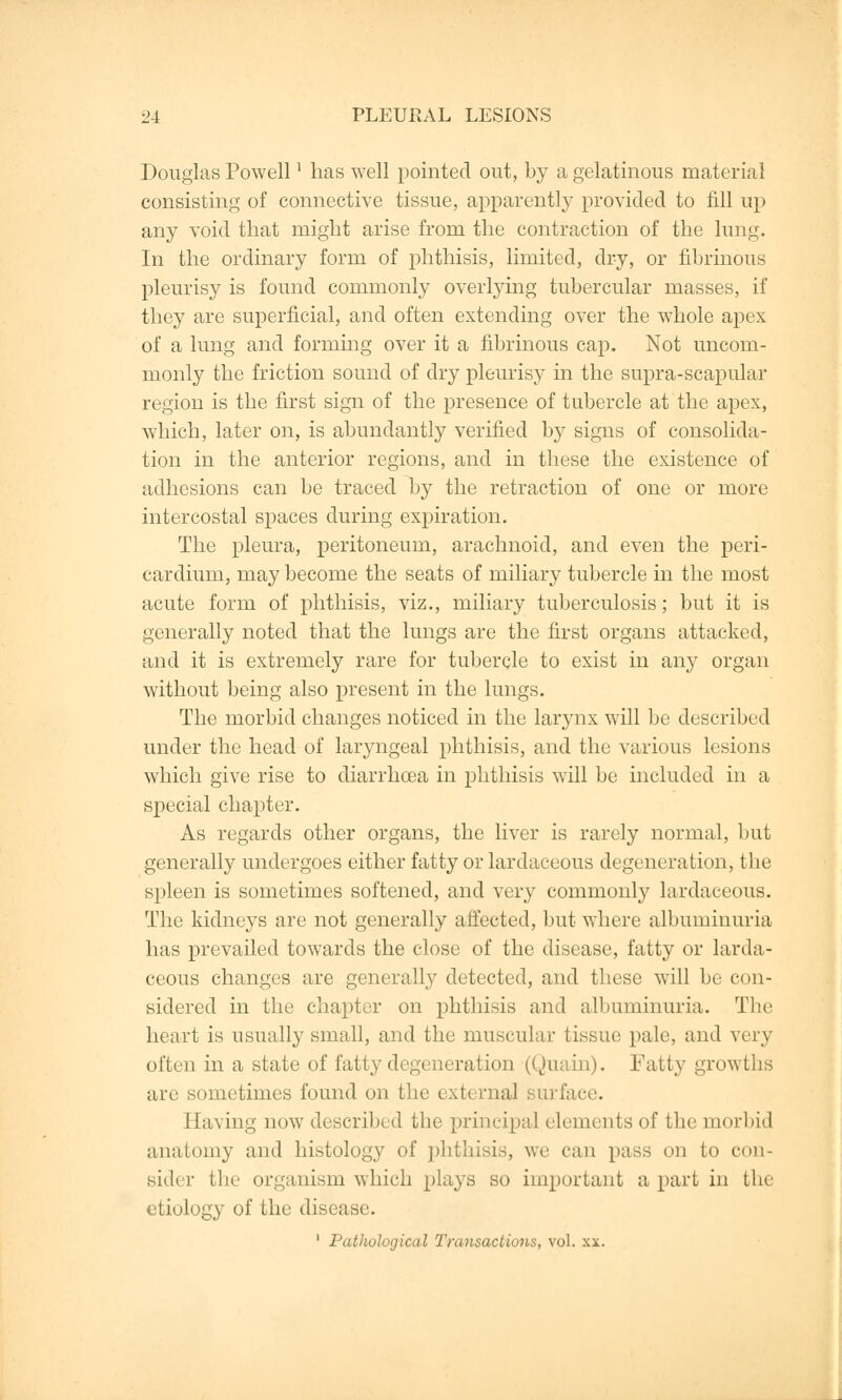 Douglas Powell' has well pointed out, by a gelatinous material consisting of connective tissue, apparently provided to fill up any void that might arise from the contraction of the lung. In the ordinary form of phthisis, limited, dry, or fibrinous pleurisy is found commonly overlying tubercular masses, if they are superficial, and often extending over the whole apex of a lung and forming over it a fibrinous cap. Not uncom- monly the friction sound of dry pleurisy in the supra-scapular region is the first sign of the presence of tubercle at the apex, which, later on, is abundantly verified by signs of consolida- tion in the anterior regions, and in these the existence of adhesions can be traced by the retraction of one or more intercostal spaces during expiration. The pleura, peritoneum, arachnoid, and even the peri- cardium, may become the seats of miliary tubercle in the most acute form of phthisis, viz., miliary tuberculosis; but it is generally noted that the lungs are the first organs attacked, and it is extremely rare for tubercle to exist in any organ without being also present in the lungs. The morbid changes noticed in the larynx will be described under the head of laryngeal phthisis, and the various lesions which give rise to diarrhoea in phthisis will be included in a special chapter. As regards other organs, the liver is rarely normal, but generally undergoes either fatty or lardaceous degeneration, the spleen is sometimes softened, and very commonly lardaceous. The kidneys are not generally affected, but where albuminuria has prevailed towards the close of the disease, fatty or larda- ceous changes are generally detected, and these will be con- sidered in the chapter on phthisis and albuminuria. The heart is usually small, and the muscular tissue pale, and very often in a state of fatty degeneration (Quain). Fatty growths are sometimes found on the external surface. Having now described the principal elements of the morbid anatomy and histology of phthisis, we can pass on to con- sider the organism which plays so important a part in the etiology of the disease.