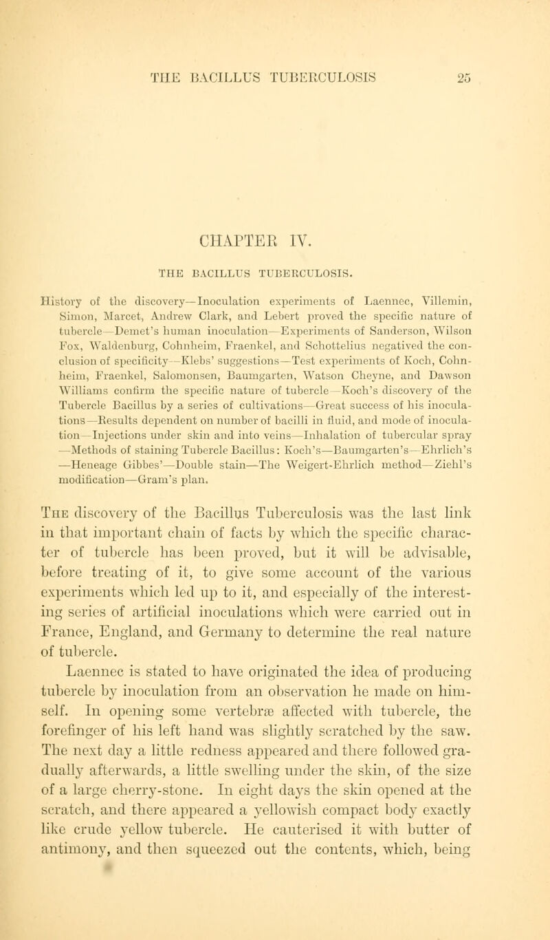 CHAPTEE IV. THE BACILLUS TUBERCULOSIS. History of the discovery—Inoculation experiments of Laennec, Villeniin, Simon, Marcet, Andrew Clark, and Lebert proved the specific nature of tubercle—Demet's human inoculation—Experiments of Sanderson, Wilson Fox, Waldenbuvg, Cohnheim, Fraenkel, and Schottelius negatived the con- clusion of specificity—Klebs' suggestions—Test experiments of Koch, Colin- heim, Fraenkel, balomonsen, Baumgarten, Watson Cheyne, and Dawson Williams confirm the specific nature of tubercle —Koch's discovery of the Tubercle Bacillus by a series of cultivations—Great success of his inocula- tions—Besults dependent on number of bacilli in fluid, and mode of inocula- tion—Injections under skin and into veins—Inhalation of tubercular spray —Methods of staining Tubercle Bacillus: Koch's—Baumgarten's—Ehrlich's —Heneage Gibbes'—Double stain—The Weigert-Ehrlich method—Ziehl's modification—Grams plan. The discovery of the Bacillus Tuberculosis was the last link in that important chain of facts by which the specific charac- ter of tubercle has been proved, but it will be advisable, before treating of it, to give some account of the various experiments which led up to it, and especially of the interest- ing series of artificial inoculations which were carried out in France, England, and Germany to determine the real nature of tubercle. Laennec is stated to have originated the idea of producing tubercle by inoculation from an observation he made on him- self. In opening some vertebrae affected with tubercle, the forefinger of his left hand was slightly scratched by the saw. The next day a little redness appeared and there followed gra- dually afterwards, a little swelling under the skin, of the size of a large cherry-stone. In eight days the skin opened at the scratch, and there appeared a yellowish compact body exactly like crude yellow tubercle. He cauterised it with butter of antimony, and then scpaeezed out the contents, which, being