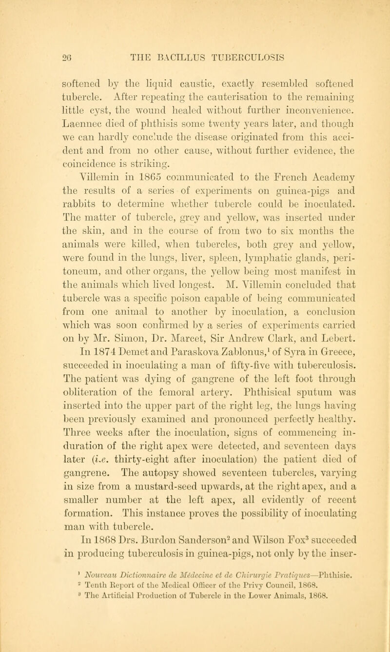 softened by the liquid caustic, exactly resembled softened tubercle. After repeating the cauterisation to the remaining little cyst, the wound healed without further inconvenience. Laennec died of phthisis some twenty years later, and though we can hardly conclude the disease originated from this acci- dent and from no other cause, without further evidence, the coincidence is striking. Villemin in 1865 communicated to the French Academy the results of a series of experiments on guinea-pigs and rabbits to determine whether tubercle could be inoculated. The matter of tubercle, grey and yellow, was inserted under the skin, and in the course of from two to six months the animals were killed, when tubercles, both grey and yellow, were found in the lungs, liver, spleen, lymphatic glands, peri- toneum, and other organs, the yellow being most manifest in the animals which lived longest. M. Villemin concluded that tubercle was a specific poison capable of being communicated from one animal to another by inoculation, a conclusion which was soon confirmed by a series of experiments carried on by Mr. Simon, Dr. Marcet, Sir Andrew Clark, and Lebert. In 1874 Demet and Paraskova Zablonus,1 of Syra in Greece, succeeded in inoculating a man of fifty-five with tuberculosis. The patient was dying of gangrene of the left foot through obliteration of the femoral artery. Phthisical sputum was inserted into the upper part of the right leg, the lungs having been previously examined and pronounced perfectly healthy. Three weeks after the inoculation, signs of commencing in- duration of the right apex were detected, and seventeen days later (i.e. thirty-eight after inoculation) the patient died of gangrene. The autopsy showed seventeen tubercles, varying in size from a mustard-seed upwards, at the right apex, and a smaller number at the left apex, all evidently of recent formation. This instance proves the possibility of inoculating man with tubercle. In 1868 Drs. Burdon Sanderson2 and Wilson Fox3 succeeded in producing tuberculosis in guinea-pigs, not only by the inser- ' Nouveau Dictionnaire de Midecme et de CMm/rgie Pratiques—Phthisie. - Tenth Report of the Medical Officer of the Privy Council, 1868. 3 The Artificial Production of Tubercle in the Lower Animals, 1868.