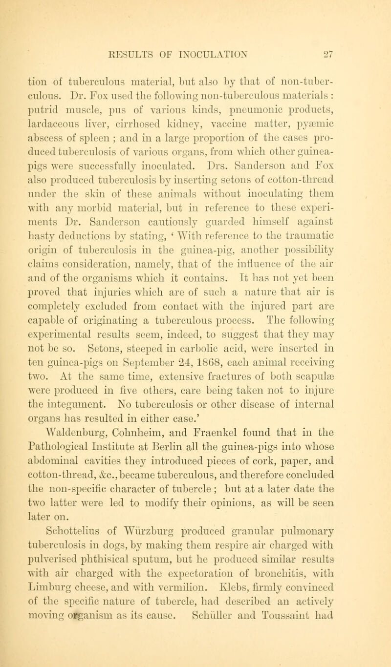 tion of tuberculous material, but also by that of non-tuber- culous. Dr. Pox used the following non-tuberculous materials : putrid muscle, pus of various kinds, pneumonic products, lardaceous liver, cirrhosed kidney, vaccine matter, pyaemic abscess of spleen ; and in a large proportion of the cases pro- duced tuberculosis of various organs, from which other guinea- pigs were successfully inoculated. ])rs. Sanderson and Fox also produced tuberculosis by inserting setons of cotton-thread under the skin of these animals without inoculating them with any morbid material, but in reference to these experi- ments Dr. Sanderson cautiously guarded himself against hasty deductions by stating, ' With reference to the traumatic origin of tuberculosis in the guinea-pig, another possibility claims consideration, namely, that of the influence of the air and of the organisms which it contains. It has not yet been proved that injuries which are of such a nature that air is completely excluded from contact with the injured part are capable of originating a tuberculous process. The following experimental results seem, indeed, to suggest that they may not be so. Setons, steeped in carbolic acid, were inserted in ten guinea-pigs on September 24, 1868, each animal receiving- two. At the same time, extensive fractures of both scapula) were produced in five others, care being taken not to injure the integument. No tuberculosis or other disease of internal organs has resulted in either case.' Waldenburg, Cohnheim, and Fraenkel found that in the Pathological Institute at Berlin all the guinea-pigs into wdiose abdominal cavities they introduced pieces of cork, paper, and cotton-thread, &c, became tuberculous, and therefore concluded the non-specific character of tubercle ; but at a later date the two latter were led to modify their opinions, as will be seen later on. Schottelius of Wurzburg produced granular pulmonary tuberculosis in dogs, by making them respire air charged with pulverised phthisical sputum, but he produced similar results with air charged with the expectoration of bronchitis, with Limburg cheese, and wTith vermilion. Klebs, firmly convinced of the specific nature of tubercle, had described an actively moving organism as its cause. Schuller and Toussaint had