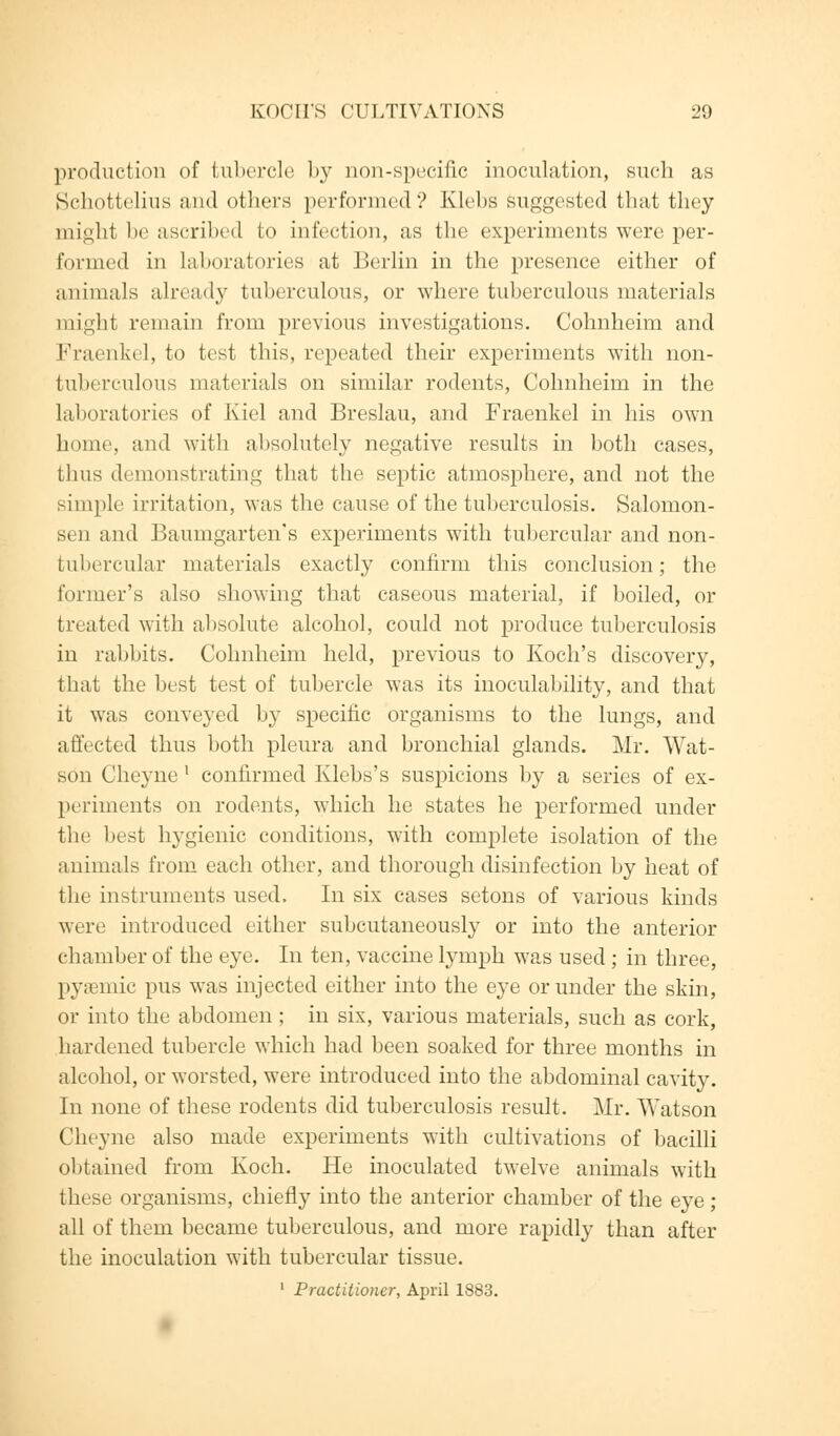 production of tubercle by non-specific inoculation, such as Schottelius and others performed? Klebs suggested that they mighi In' ascribed to infection, as the experiments were per- formed in laboratories at Berlin in the presence either of animals already tuberculous, or where tuberculous materials 1 night remain from previous investigations. Cohnheim and Kraenkel, to test this, repeated their experiments with non- tuberculous materials on similar rodents, Cohnheim in the laboratories of Kiel and Breslau, and Fraenkel in his own home, and with absolutely negative results in both cases, thus demonstrating that the septic atmosphere, and not the simple irritation, was the cause of the tuberculosis. Salomon- sen and Baumgarten's experiments with tubercular and non- tubercular materials exactly confirm this conclusion; the former's also showing that caseous material, if boiled, or treated with absolute alcohol, could not produce tuberculosis in rabbits. Cohnheim held, previous to Koch's discovery, that the best test of tubercle was its inoculability, and that it was conveyed by specific organisms to the lungs, and affected thus both pleura and bronchial glands. Mr. Wat- son Cheyne 1 confirmed Klebs's suspicions by a series of ex- periments on rodents, which he states he performed under the best hygienic conditions, with complete isolation of the animals from each other, and thorough disinfection by heat of the instruments used. In six cases setons of various kinds were introduced either subcutaneously or into the anterior chamber of the eye. In ten, vaccine lymph was used ; in three, pyaemic pus was injected either into the eye or under the skin, or into the abdomen ; in six, various materials, such as cork, hardened tubercle which had been soaked for three months in alcohol, or worsted, were introduced into the abdominal cavity. In none of these rodents did tuberculosis result. Mr. Watson Cheyne also made experiments with cultivations of bacilli obtained from Koch. He inoculated twelve animals with these organisms, chiefly into the anterior chamber of the eye; all of them became tuberculous, and more rapidly than after the inoculation with tubercular tissue. 1 Practitioner, April 1883.