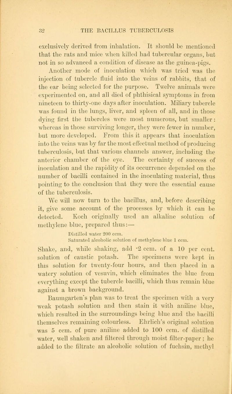 exclusively derived from inhalation. It should be mentioned that the rats and mice when killed had tubercular organs, but not in so advanced a condition of disease as the guinea-pigs. Another mode of inoculation which was tried was the injection of tubercle fluid into the veins of rabbits, that of the ear being selected for the purpose. Twelve animals were experimented on, and all died of phthisical symptoms in from nineteen to thirty-one days after inoculation. Miliary tubercle was found in the lungs, liver, and spleen of all, and in those dying first the tubercles were most numerous, but smaller: whereas in those surviving longer, they were fewer in number, but more developed. From this it appears that inoculation into the veins was by far the most effectual method of producing tuberculosis, but that various channels answer, including the anterior chamber of the eye. The certainty of success of inoculation and the rapidity of its occurrence depended on the number of bacilli contained in the inoculating material, thus pointing to the conclusion that they were the essential cause of the tuberculosis. We will now turn to the bacillus, and, before describing it, give some account of the processes by which it can be detected. Koch originally used an alkaline solution of methylene blue, prepared thus:— Distilled water 200 ccm. Saturated alcoholic solution of methylene blue 1 ccm. Shake, and, while shaking, add *2 ccm. of a 10 per cent, solution of caustic potash. The specimens were kept in this solution for twenty-four hours, and then placed in a watery solution of vesuvin, which eliminates the blue from everything except the tubercle bacilli, which thus remain blue against a brown background. Baumgarten's plan was to treat the specimen with a very weak potash solution and then stain it with aniline blue, which resulted in the surroundings being blue and the bacilli themselves remaining colourless. Ehrlich's original solution was 5 ccm. of pure aniline added to 100 ccm. of distilled water, well shaken and filtered through moist filter-paper : he added to the nitrate an alcoholic solution of fuchsin, methyl