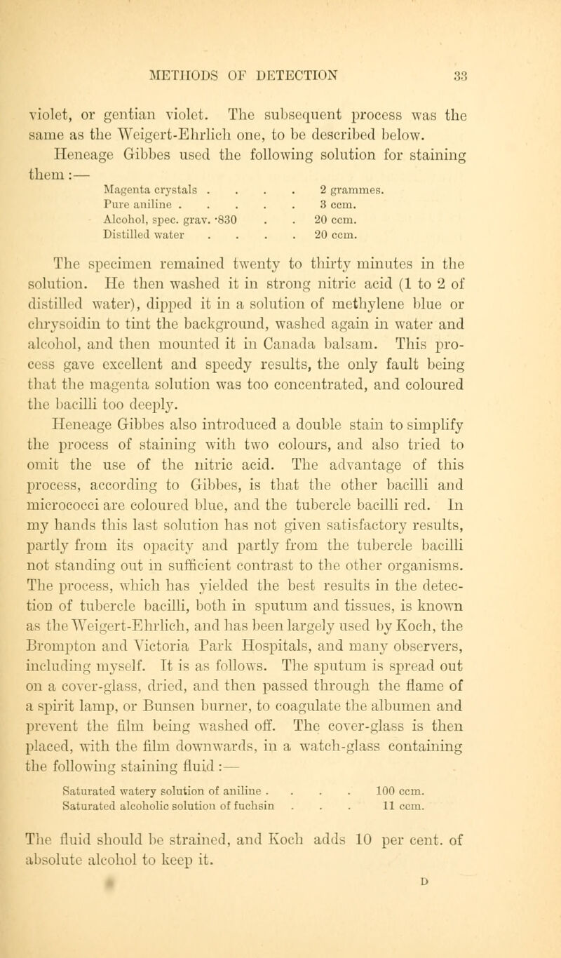 violet, or gentian violet. The subsequent process was the same as the Weigert-Ehrlich one, to be described below. Heneage Gibbes used the following solution for staining them :— Magenta crystals .... 2 grammes. Pure aniline ..... 3 ccm. Alcohol, spec. grav. 830 . . 20 ccm. Distilled water .... 20 ccm. The specimen remained twenty to thirty minutes in the solution. He then washed it in strong nitric acid (1 to 2 of distilled water), dipped it in a solution of methylene blue or chrysoidin to tint the background, washed again in water and alcohol, and then mounted it in Canada balsam. This pro- cess gave excellent and speedy results, the only fault being that the magenta solution was too concentrated, and coloured the bacilli too deeply. Heneage Gibbes also introduced a double stain to simplify the process of staining with two colours, and also tried to omit the use of the nitric acid. The advantage of this process, according to Gibbes, is that the other bacilli and micrococci are coloured blue, and the tubercle bacilli red. In my hands this last solution has not given satisfactory results, partly from its opacity and partly from the tubercle bacilli not standing out in sufficient contrast to the other organisms. The process, which has yielded the best results in the detec- tion of tubercle bacilli, both in sputum and tissues, is known as the Weigert-Ehrlich, and has been largely used by Koch, the Brompton and Victoria Park Hospitals, and many observers, including myself. It is as follows. The sputum is spread out on a cover-glass, dried, and then passed through the flame of a spirit lamp, or Bunsen burner, to coagulate the albumen and prevent the film being washed off. The cover-glass is then placed, with the film downwards, in a watch-glass containing the following staining fluid :— Saturated watery solution of aniline .... 100 ccm. Saturated alcoholic solution of fuchsin . . . 11 ccm. The fluid should lie strained, and Koch adds 10 per cent, of absolute alcohol to keep it.