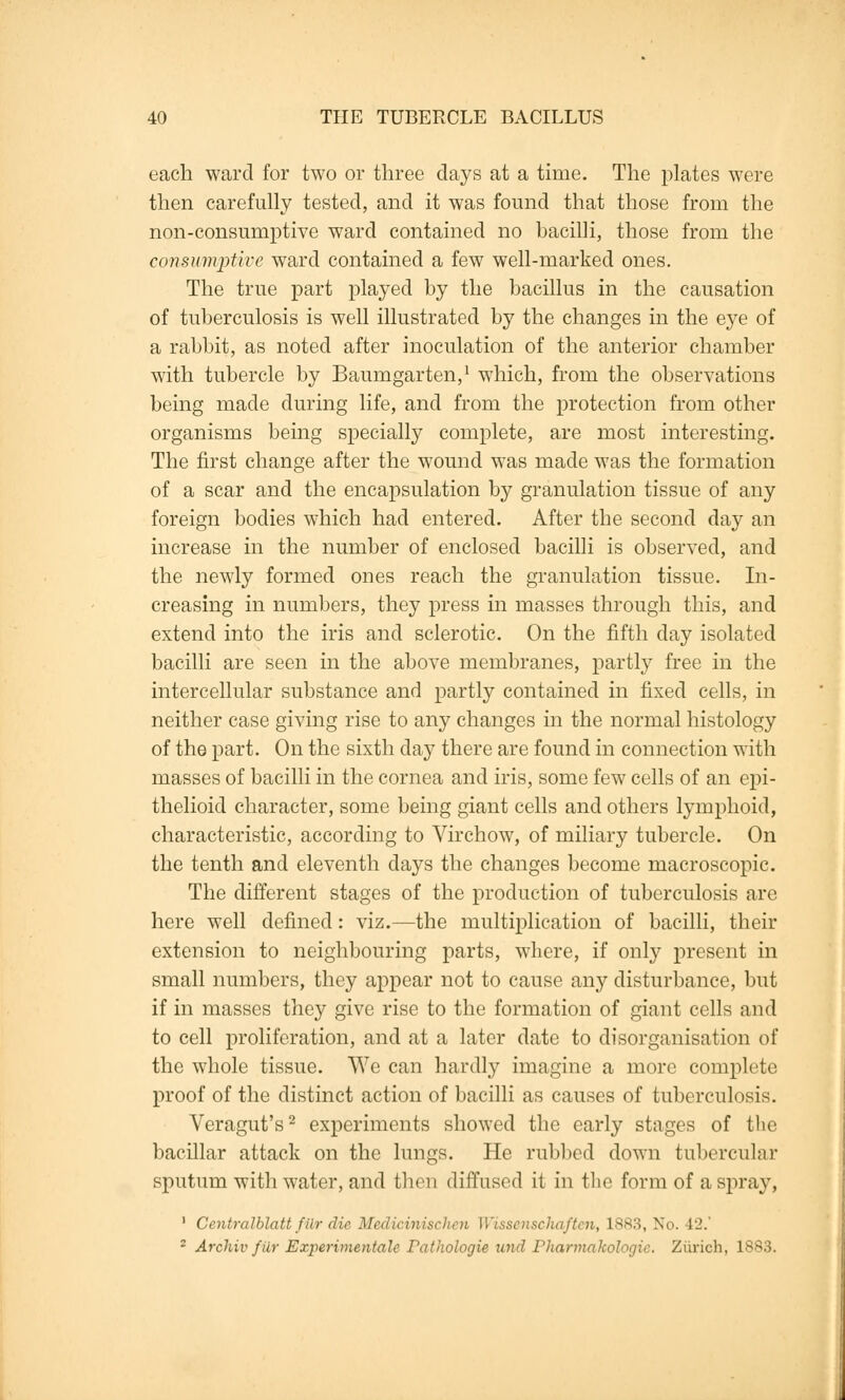 each ward for two or three days at a time. The plates were then carefully tested, and it was found that those from the non-consumptive ward contained no bacilli, those from the consumptive ward contained a few well-marked ones. The true part played by the bacillus in the causation of tuberculosis is well illustrated by the changes in the eye of a rabbit, as noted after inoculation of the anterior chamber with tubercle by Baumgarten,1 which, from the observations being made during life, and from the protection from other organisms being specially complete, are most interesting. The first change after the wound was made was the formation of a scar and the encapsulation by granulation tissue of any foreign bodies which had entered. After the second day an increase in the number of enclosed bacilli is observed, and the newly formed ones reach the granulation tissue. In- creasing in numbers, they press in masses through this, and extend into the iris and sclerotic. On the fifth day isolated bacilli are seen in the above membranes, partly free in the intercellular substance and partly contained in fixed cells, in neither case giving rise to any changes in the normal histology of the part. On the sixth day there are found in connection with masses of bacilli in the cornea and iris, some few cells of an epi- thelioid character, some being giant cells and others lymphoid, characteristic, according to Virchow, of miliary tubercle. On the tenth and eleventh days the changes become macroscopic. The different stages of the production of tuberculosis are here well defined: viz.—the multiplication of bacilli, their extension to neighbouring parts, where, if only present in small numbers, they appear not to cause any disturbance, but if in masses they give rise to the formation of giant cells and to cell proliferation, and at a later date to disorganisation of the whole tissue. We can hardly imagine a more complete proof of the distinct action of bacilli as causes of tuberculosis. Veragut's2 experiments showed the early stages of the bacillar attack on the lungs. He rubbed down tubercular sputum with water, and then diffused it in the form of a spray, 1 Centralblatt fiir die Medicinischen Wissenschaften, L883, No. 42.' 2 Archiv fiir Experimental* Pathologie and Pharmakologic. Zurich, 1S83.