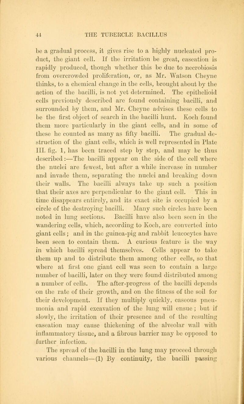 be a gradual process, it gives rise to a highly nucleated pro- duct, the giant cell. If the irritation be great, caseation is rapidly produced, though whether this be due to necrobiosis from overcrowded proliferation, or, as Mr. Watson Cheyne thinks, to a chemical change in the cells, brought about by the action of the bacilli, is not yet determined. The epithelioid cells previously described are found containing bacilli, and surrounded by them, and Mr. Cheyne advises these cells to be the first object of search in the bacilli hunt. Koch found them more particularly in the giant cells, and in some of these he counted as many as fifty bacilli. The gradual de- struction of the giant cells, which is well represented in Plate III. fig. 1, has been traced step by step, and may be thus described:—The bacilli appear on the side of the cell where the nuclei are fewest, but after a while increase in number and invade them, separating the nuclei and breaking down their walls. The bacilli always take up such a position that their axes are perpendicular to the giant cell. This in time disappears entirely, and its exact site is occupied by a circle of the destroying bacilli. Many such circles have been noted in lung sections. Bacilli have also been seen in the wandering cells, which, according to Koch, are converted into giant cells ; and in the guinea-pig and rabbit leucocytes have been seen to contain them. A curious feature is the way in which bacilli spread themselves. Cells appear to take them up and to distribute them among other cells, so that where at first one giant cell was seen to contain a large number of bacilli, later on they were found distributed among a number of cells. The after-progress of the bacilli depends on the rate of their growth, and on the fitness of the soil for their development. If they multiply quickly, caseous pneu- monia and rapid excavation of the lung will ensue; but if slowly, the irritation of their presence and of the resulting caseation may cause thickening of the alveolar wall with inflammatory tissue, and a fibrous barrier may be opposed to further infection. The spread of the bacilli in the lung may proceed through various channels—(1) By continuity, the bacilli passing