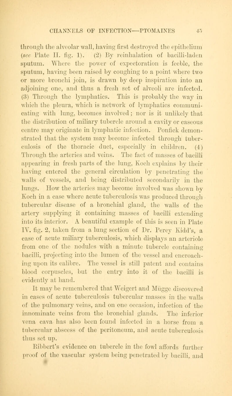 through the alveolar wall, having first destroyed the epithelium {see Plate II. fig. 1). (2) By reinhalation of bacilli-laden sputum. Where the power of expectoration is feeble, the sputum, having been raised by coughing to a point where two or more bronchi join, is drawn by deep inspiration into an adjoining one, and thus a fresh set of alveoli are infected. (3) Through the lymphatics. This is probably the way in which the pleura, which is network of lymphatics communi- cating with lung, becomes involved; nor is it unlikely that the distribution of miliary tubercle around a cavity or caseous centre may originate in lymphatic infection. Ponfick demon- strated that the system may become infected through tuber- culosis of the thoracic duct, especially in children. (4) Through the arteries and veins. The fact of masses of bacilli appearing in fresh parts of the lung, Koch explains by their having entered the general circulation by penetrating the vails of vessels, and being distributed secondarily in the lungs. How the arteries may become involved was shown by Koch in a case where acute tuberculosis was produced through tubercular disease of a bronchial gland, the walls of the artery supplying it containing masses of bacilli extending into its interior. A beautiful example of this is seen in Plate IV. fig. 2, taken from a lung section of Dr. Percy Kidd's, a case of acute miliary tuberculosis, which displays an arteriole from one of the nodules with a minute tubercle containing bacilli, projecting into the lumen of the vessel and encroach- ing upon its calibre. The vessel is still patent and contains blood corpuscles, but the entry into it of the bacilli is evidently at hand. It may be remembered that Weigert and Miigge discovered in cases of acute tuberculosis tubercular masses in the walls of the pulmonary veins, and on one occasion, infection of the innominate veins from the bronchial glands. The inferior vena cava has also been found infected in a horse from a tubercular abscess of the peritoneum, and acute tuberculosis thus set up. Ribbert's evidence on tubercle in the fowl affords further proof of the vascular system being penetrated by bacilli, and