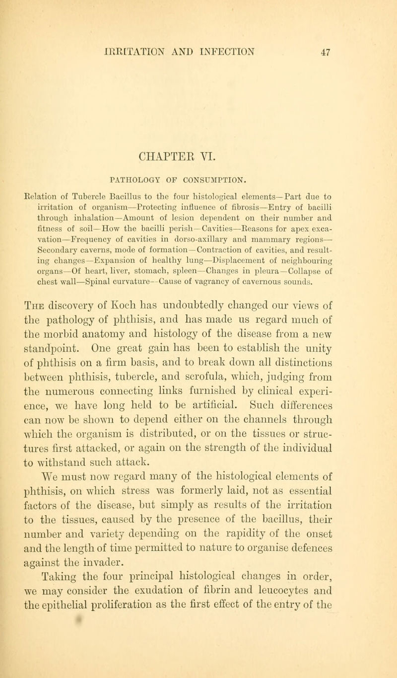 CHAPTER VI. PATHOLOGY OF CONSUMPTION. Relation of Tubercle Bacillus to the four histological elements—Tart due to irritation of organism—Protecting influence of fibrosis—Entry of bacilli through inhalation—Amount of lesion dependent on their number and fitness of soil—How the bacilli perish —Cavities—Reasons for apex exca- vation—Frequency of cavities in dorso-axillary and mammary regions— Secondary caverns, mode of formation —Contraction of cavities, and result- ing changes—Expansion of healthy lung—Displacement of neighbouring organs—Of heart, liver, stomach, spleen—Changes in pleura—Collapse of chest wall—Spinal curvature—Cause of vagrancy of cavernous sounds. The discovery of Koch has undoubtedly changed our views of the pathology of phthisis, and has made us regard much of the morbid anatomy and histology of the disease from a new standpoint. One great gain has been to establish the unity of phthisis on a firm basis, and to break down all distinctions between phthisis, tubercle, and scrofula, which, judging from the numerous connecting links furnished by clinical experi- ence, we have long held to be artificial. Such differences can now be shown to depend either on the channels through which the organism is distributed, or on the tissues or struc- tures first attacked, or again on the strength of the individual to withstand such attack. We must now regard many of the histological elements of phthisis, on which stress was formerly laid, not as essential factors of the disease, but simply as results of the irritation to the tissues, caused by the presence of the bacillus, their number and variety depending on the rapidity of the onset and the length of time permitted to nature to organise defences against the invader. Taking the four principal histological changes in order, we may consider the exudation of fibrin and leucocytes and the epithelial proliferation as the first effect of the entry of the