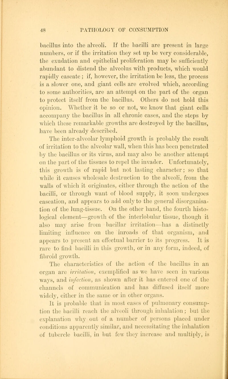 bacillus into the alveoli. If the bacilli are present in large numbers, or if the irritation they set up be very considerable, the exudation and epithelial proliferation may be sufficiently abundant to distend the alveolus with products, which would rapidly caseate ; if, however, the irritation be less, the process is a slower one, and giant cells are evolved which, according to some authorities, are an attempt on the part of the organ to protect itself from the bacillus. Others do not hold this opinion. Whether it be so or not, we know that giant cells accompany the bacillus in all chronic cases, and the steps by which these remarkable growths are destroyed by the bacillus, have been already described. The inter-alveolar lymphoid growth is probably the result of irritation to the alveolar wall, when this has been penetrated by the bacillus or its virus, and may also be another attempt on the part of the tissues to repel the invader. Unfortunately, this growth is of rapid but not lasting character; so that while it causes wholesale destruction to the alveoli, from the walls of which it originates, either through the action of the bacilli, or through want of blood supply, it soon undergoes caseation, and appears to add only to the general disorganisa- tion of the lung-tissue. On the other hand, the fourth histo- logical element—growth of the interlobular tissue, though it also may arise from bacillar irritation—has a distinctly limiting influence on the inroads of that organism, and appears to present an effectual barrier to its progress. It is rare to find bacilli in this growth, or in any form, indeed, of fibroid growth. The characteristics of the action of the bacillus in an organ arc irritation, exemplified as we have Been in various ways, and infection, as shown after it has entered one of the channels of communication and has diffused itself more widely, either in the same or in other organs. It is probable that in most, cases of pulmonary consump- tion the bacilli reach the alveoli through inhalation; but the explanation why out of a number of persons placed under conditions apparently similar, and necessitating the inhalation of tubercle bacilli, in hut few they increase and multiply, LS