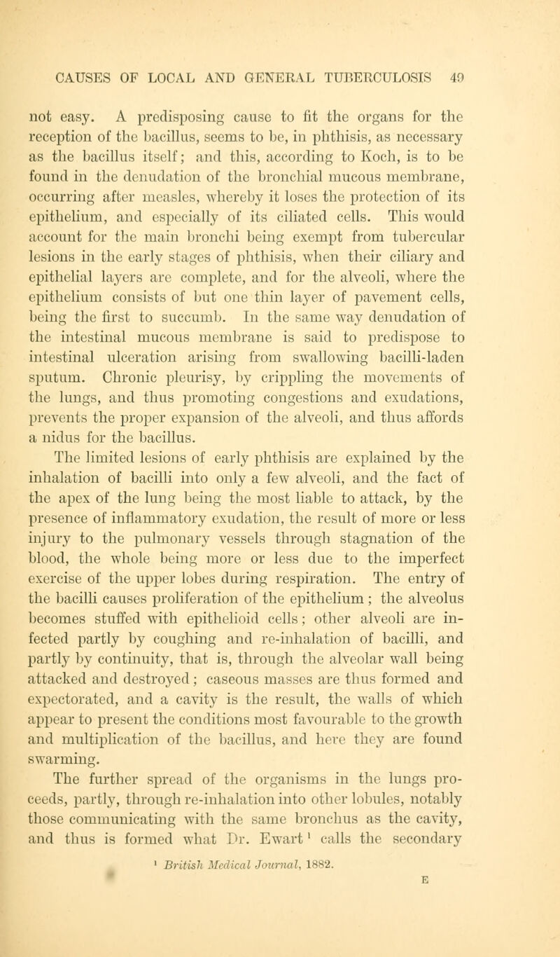 not easy. A predisposing cause to fit the organs for the reception of the bacillus, seems to be, in phthisis, as necessary as the bacillus itself; and this, according to Koch, is to be found in the denudation of the bronchial mucous membrane, occurring after measles, whereby it loses the protection of its epithelium, and especially of its ciliated cells. This would account for the main bronchi being exempt from tubercular lesions in the early stages of phthisis, when their ciliary and epithelial layers are complete, and for the alveoli, where the epithelium consists of but one thin layer of pavement cells, being the first to succumb. In the same way denudation of the intestinal mucous membrane is said to predispose to intestinal ulceration arising from swallowing bacilli-laden sputum. Chronic pleurisy, by crippling the movements of the lungs, and thus promoting congestions and exudations, prevents the proper expansion of the alveoli, and thus affords a nidus for the bacillus. The limited lesions of early phthisis are explained by the inhalation of bacilli into only a few alveoli, and the fact of the apex of the lung being the most liable to attack, by the presence of inflammatory exudation, the result of more or less injury to the pulmonary vessels through stagnation of the blood, the whole being more or less due to the imperfect exercise of the upper lobes during respiration. The entry of the bacilli causes proliferation of the epithelium ; the alveolus becomes stuffed with epithelioid cells; other alveoli are in- fected partly by coughing and re-inhalation of bacilli, and partly by continuity, that is, through the alveolar wall being attacked and destroyed; caseous masses are thus formed and expectorated, and a cavity is the result, the walls of which appear to present the conditions most favourable to the growth and multiplication of the bacillus, and here they are found swarming. The further spread of the organisms in the lungs pro- ceeds, partly, through re-inhalation into other lobules, notably those communicating with the same bronchus as the cavity, and thus is formed what Dr. Ewartl calls the secondary 1 British Medical Journal, 1882.