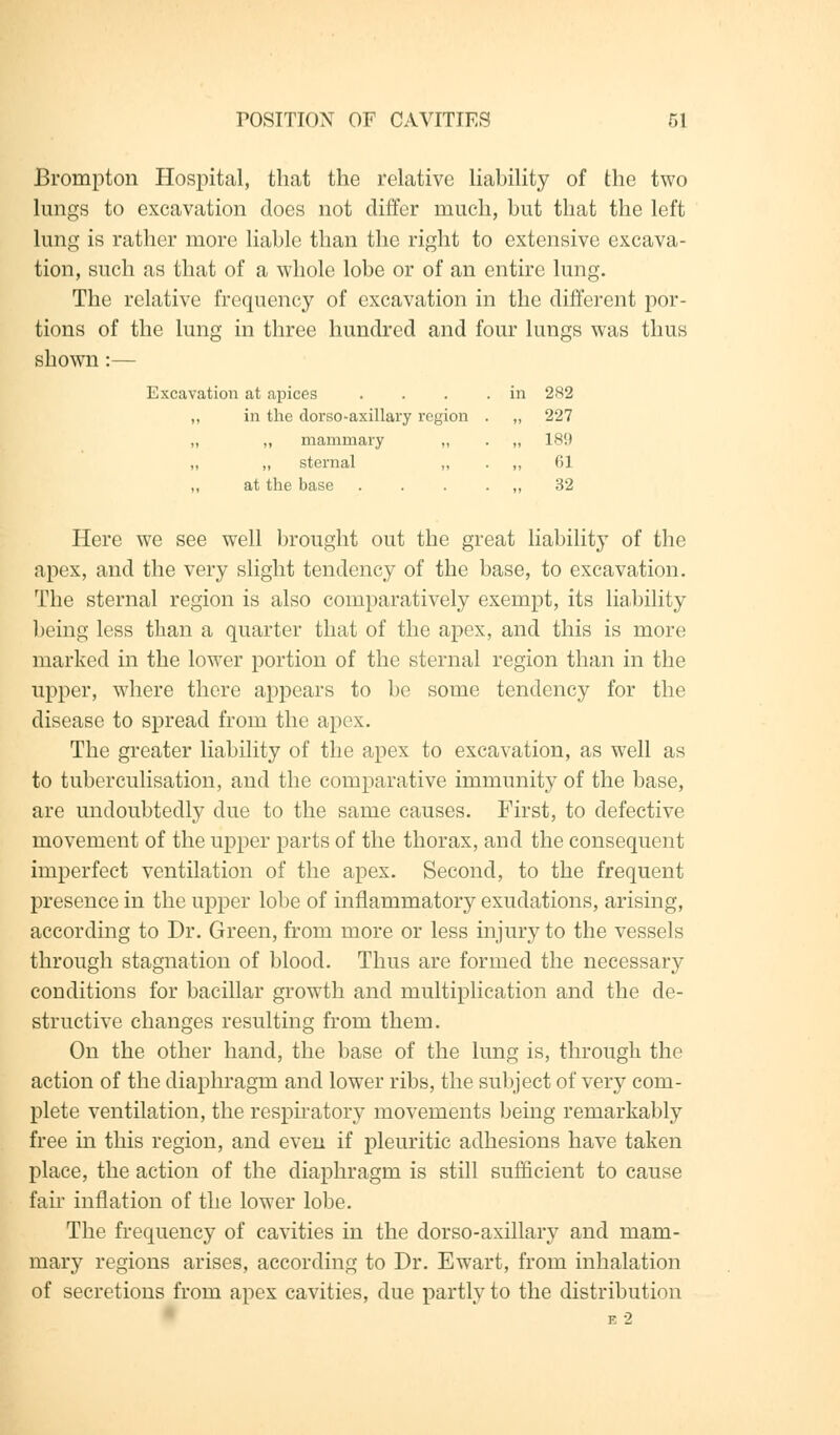 Brompton Hospital, that the relative liability of the two lungs to excavation does not differ much, but that the left lung is rather more liable than the right to extensive excava- tion, such as that of a whole lobe or of an entire lung. The relative frequency of excavation in the different por- tions of the lung in three hundred and four lungs was thus shown:— Excavation at apices . . . .in 282 ,, in the dorso-axillary region . „ 227 „ ,, mammary „ . „ 18!) „ „ sternal ,, . ,, 61 ,, at the base . . . . „ 32 Here we see well brought out the great liability of the apex, and the very slight tendency of the base, to excavation. The sternal region is also comparatively exempt, its liability being less than a quarter that of the apex, and this is more marked in the lower portion of the sternal region than in the upper, where there appears to be some tendency for the disease to spread from the apex. The greater liability of the apex to excavation, as well as to tuberculisation, and the comparative immunity of the base, are undoubtedly due to the same causes. First, to defective movement of the upper parts of the thorax, and the consequent imperfect ventilation of the apex. Second, to the frequent presence in the upper lobe of inflammatory exudations, arising, according to Dr. Green, from more or less injury to the vessels through stagnation of blood. Thus are formed the necessary conditions for bacillar growth and multiplication and the de- structive changes resulting from them. On the other hand, the base of the lung is, through the action of the diaphragm and lower ribs, the subject of very com- plete ventilation, the respiratory movements being remarkably free in this region, and even if pleuritic adhesions have taken place, the action of the diaphragm is still sufficient to cause fair inflation of the lower lobe. The frequency of cavities in the dorso-axillary and mam- mary regions arises, according to Dr. Ewart, from inhalation of secretions from apex cavities, due partly to the distribution E 2