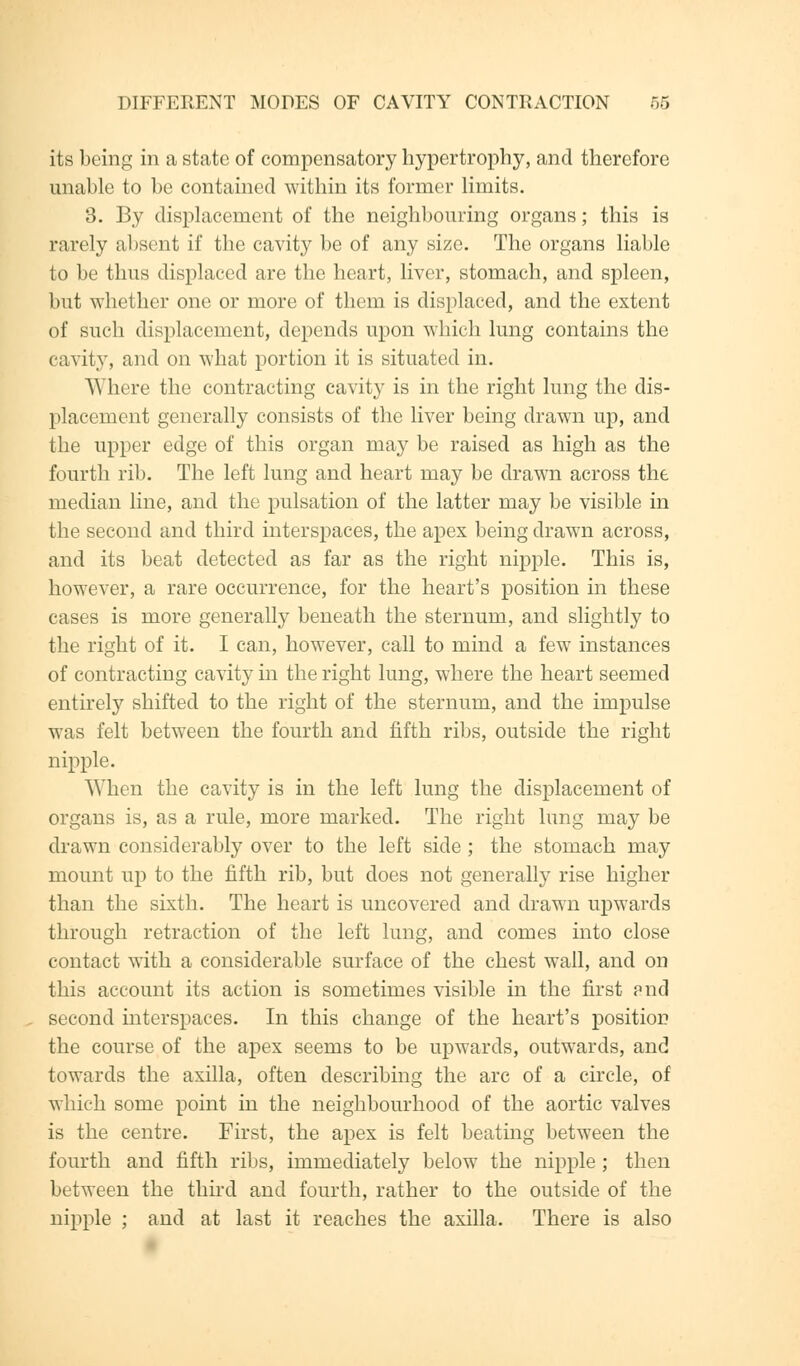 its being in a state of compensatory hypertrophy, and therefore unable to be contained within its former limits. 3. By displacement of the neighbouring organs; this is rarely absent if the cavity be of any size. The organs liable to be thus displaced are the heart, liver, stomach, and spleen, but whether one or more of them is displaced, and the extent of such displacement, depends upon which lung contains the cavity, and on what portion it is situated in. Where the contracting cavity is in the right lung the dis- placement generally consists of the liver being drawn up, and the upper edge of this organ may be raised as high as the fourth rib. The left lung and heart may be drawn across the median line, and the pulsation of the latter may be visible in the second and third interspaces, the apex being drawn across, and its beat detected as far as the right nipple. This is, however, a rare occurrence, for the heart's position in these cases is more generally beneath the sternum, and slightly to the right of it. I can, however, call to mind a few instances of contracting cavity in the right lung, where the heart seemed entirely shifted to the right of the sternum, and the impulse was felt between the fourth and fifth ribs, outside the right nipple. When the cavity is in the left lung the displacement of organs is, as a rule, more marked. The right lung may be drawn considerably over to the left side; the stomach may mount up to the fifth rib, but does not generally rise higher than the sixth. The heart is uncovered and drawn upwards through retraction of the left lung, and comes into close contact with a considerable surface of the chest wall, and on this account its action is sometimes visible in the first pnd second interspaces. In this change of the heart's position the course of the apex seems to be upwards, outwards, and towards the axilla, often describing the arc of a circle, of which some point in the neighbourhood of the aortic valves is the centre. First, the apex is felt beathig between the fourth and fifth ribs, immediately below the nipple ; then between the third and fourth, rather to the outside of the nipple ; and at last it reaches the axilla. There is also