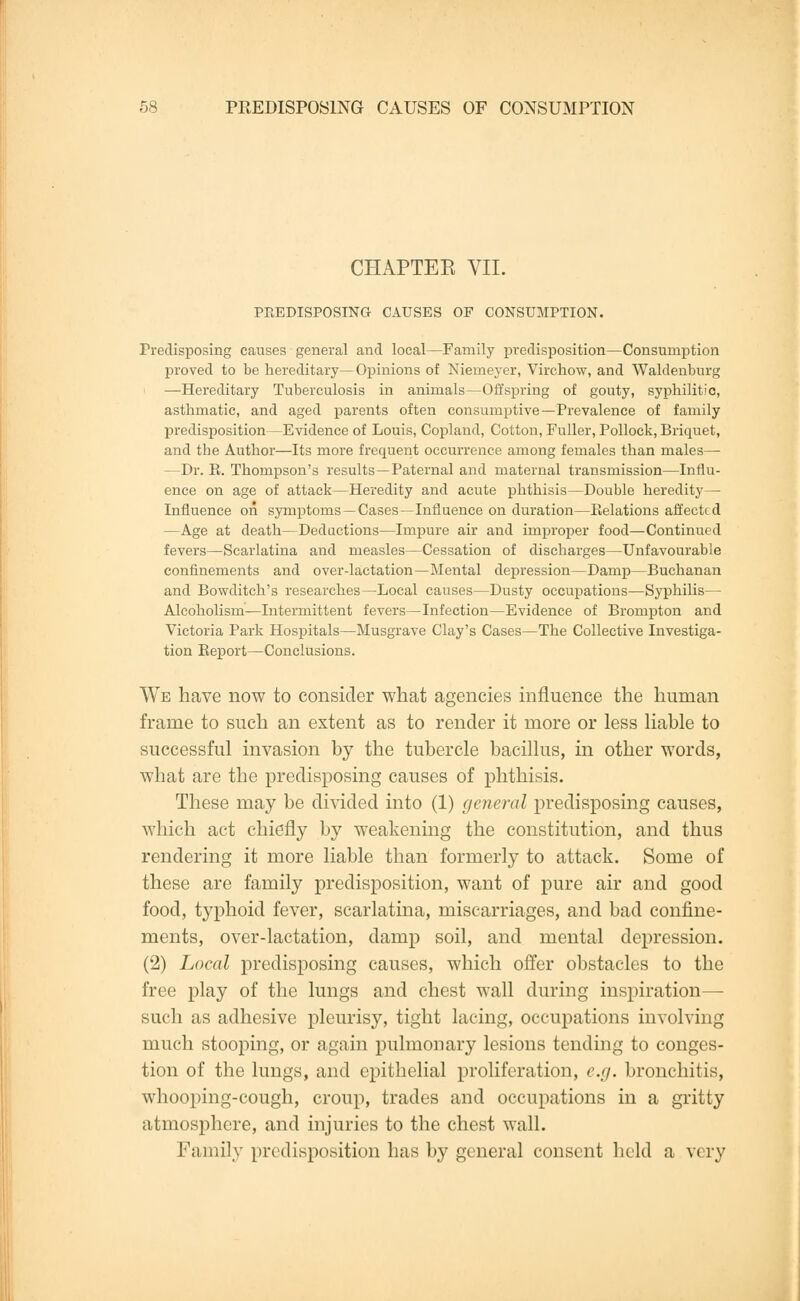 CHAPTEE VII. PREDISPOSING CAUSES OF CONSUMPTION. Predisposing causes general and local—Family predisposition—Consumption proved to be hereditary—Opinions of Niemeyer, Virchow, and Waldenburg —Hereditary Tuberculosis in animals—Offspring of gouty, syphilitic, asthmatic, and aged parents often consumptive—Prevalence of family predisposition—Evidence of Louis, Copland, Cotton, Fuller, Pollock, Briquet, and the Author—Its more frequent occurrence among females than males—■ —Dr. E. Thompson's results—Paternal and maternal transmission—Influ- ence on age of attack—Heredity and acute phthisis—Double heredity— Influence on symptoms — Cases—Influence on duration—Relations affected —Age at death—Deductions—Impure air and improper food—Continued fevers—Scarlatina and measles—Cessation of discharges—Unfavourable confinements and over-lactation—Mental depression—Damp—Buchanan and Bowditch's researches—Local causes—Dusty occupations—Syphilis— Alcoholism—Intermittent fevers—Infection—Evidence of Brompton and Victoria Park Hospitals—Musgrave Clay's Cases—The Collective Investiga- tion Keport—Conclusions. We have now to consider what agencies influence the human frame to such an extent as to render it more or less liable to successful invasion by the tubercle bacillus, in other words, what are the predisposing causes of phthisis. These may be divided into (1) general predisposing causes, which act chiefly by weakening the constitution, and thus rendering it more liable than formerly to attack. Some of these are family predisposition, want of pure air and good food, typhoid fever, scarlatina, miscarriages, and bad confine- ments, over-lactation, damp soil, and mental depression. (2) Local predisposing causes, which offer obstacles to the free play of the lungs and chest wall during inspiration- such as adhesive pleurisy, tight lacing, occupations involving much stooping, or again pulmonary lesions tending to conges- tion of the lungs, and epithelial proliferation, e.g. bronchitis, whooping-cough, croup, trades and occupations in a gritty atmosphere, and injuries to the chest wall. Family predisposition has by general consent held a very
