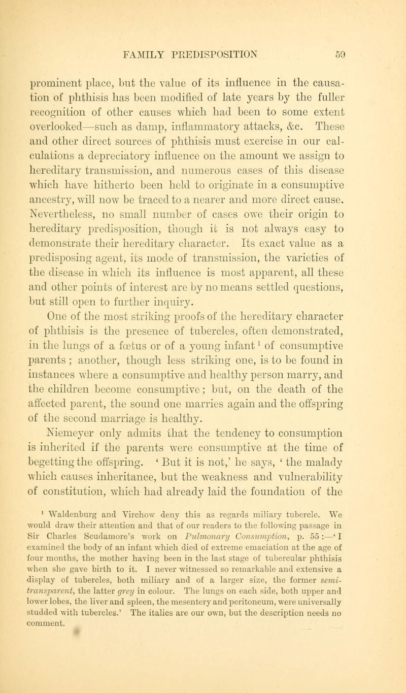 prominent place, but the value of its influence in the causa- tion of phthisis has been modified of late years by the fuller recognition of other causes which had been to some extent overlooked—such as damp, inflammatory attacks, &c. These and other direct sources of phthisis must exercise in our cal- culations a depreciatory influence on the amount we assign to hereditary transmission, and numerous cases of this disease which have hitherto been held to originate in a consumptive ancestry, will now be traced to a nearer and more direct cause. Nevertheless, no small number of cases owe their origin to hereditary predisposition, though it is not always easy to demonstrate their hereditary character. Its exact value as a predisposing agent, its mode of transmission, the varieties of the disease in which its influence is most apparent, all these and other points of interest are by no means settled questions, but still open to further inquiry. One of the most striking proofs of the hereditary character of phthisis is the presence of tubercles, often demonstrated, in the lungs of a foetus or of a young infantl of consumptive parents ; another, though less striking one, is to be found in instances where a consumptive and healthy person marry, and the children become consumptive; but, on the death of the affected parent, the sound one marries again and the offspring of the second marriage is healthy. Niemeyer only admits that the tendency to consumption is inherited if the parents were consumptive at the time of begetting the offspring. ' But it is not,' he says, ' the malady which causes inheritance, but the weakness and vulnerability of constitution, which had already laid the foundation of the 1 Waldenburg and Virchow deny this as regards miliary tubercle. We would draw their attention and that of our readers to the following passage in Sir Charles Scudarnore's work on Pulmonary Consumption, p. 55:—'I examined the body of an infant which died of extreme emaciation at the age of four months, the mother having been in the last stage of tubercular phthisis when she gave birth to it. I never witnessed so remarkable and extensive a display of tubercles, both miliary and of a larger size, the former semi- transparent, the latter grey in colour. The lungs on each side, both upper and lower lobes, the liver and spleen, the mesentery and peritoneum, were universally studded with tubercles.' The italics are our own, but the description needs no comment.