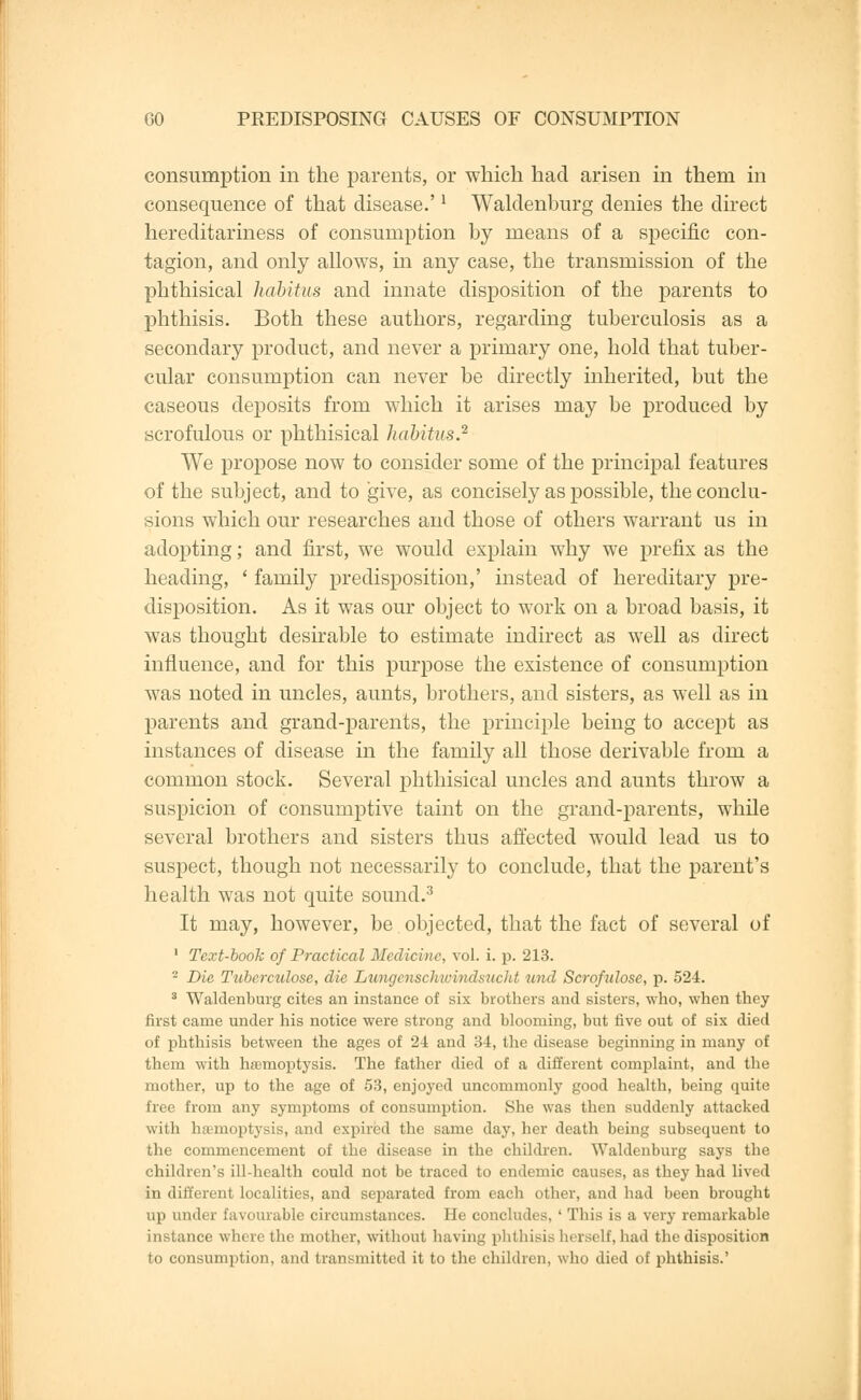 consumption in the parents, or which had arisen in them in consequence of that disease.'l Waldenburg denies the direct hereditariness of consumption by means of a specific con- tagion, and only allows, in any case, the transmission of the phthisical habitus and innate disposition of the parents to phthisis. Both these authors, regarding tuberculosis as a secondary product, and never a primary one, hold that tuber- cular consumption can never be directly inherited, but the caseous deposits from which it arises may be produced by scrofulous or phthisical habitus? We propose now to consider some of the principal features of the subject, and to give, as concisely as possible, the conclu- sions which our researches and those of others warrant us in adopting; and first, we would explain why we prefix as the heading, ' family predisposition,' instead of hereditary pre- disposition. As it was our object to work on a broad basis, it was thought desirable to estimate indirect as well as direct influence, and for this purpose the existence of consumption was noted in uncles, aunts, brothers, and sisters, as well as in parents and grand-parents, the principle being to accept as instances of disease in the family all those derivable from a common stock. Several phthisical uncles and aunts throw a suspicion of consumptive taint on the grand-parents, while several brothers and sisters thus affected would lead us to suspect, though not necessarily to conclude, that the parent's health was not quite sound.3 It may, however, be objected, that the fact of several of 1 Text-booh of Practical Medicine, vol. i. p. 213. - Die Tuberculose, die Lungenschwindsucht und Scrofulosc, p. 524. 3 Waldenburg cites an instance of six brothers and sisters, who, when they first came under his notice were strong and blooming, but five out of six died of phthisis between the ages of 2-4 and 34, the disease beginning in many of them with hasnioptysis. The father died of a different complaint, and the mother, up to the age of 53, enjoyed uncommonly good health, being quite free from any symptoms of consumption. She was then suddenly attacked with hemoptysis, and expired the same day, her death being subsequent to the commencement of the disease in the children. Waldenburg says the children's ill-health could not be traced to endemic causes, as they had lived in different localities, and separated from each other, and had been brought up under favourable circumstances. He concludes, ' This is a very remarkable instance where the mother, without having phthisis herself, had the disposition to consumption, and transmitted it to the children, who died of phthisis.'