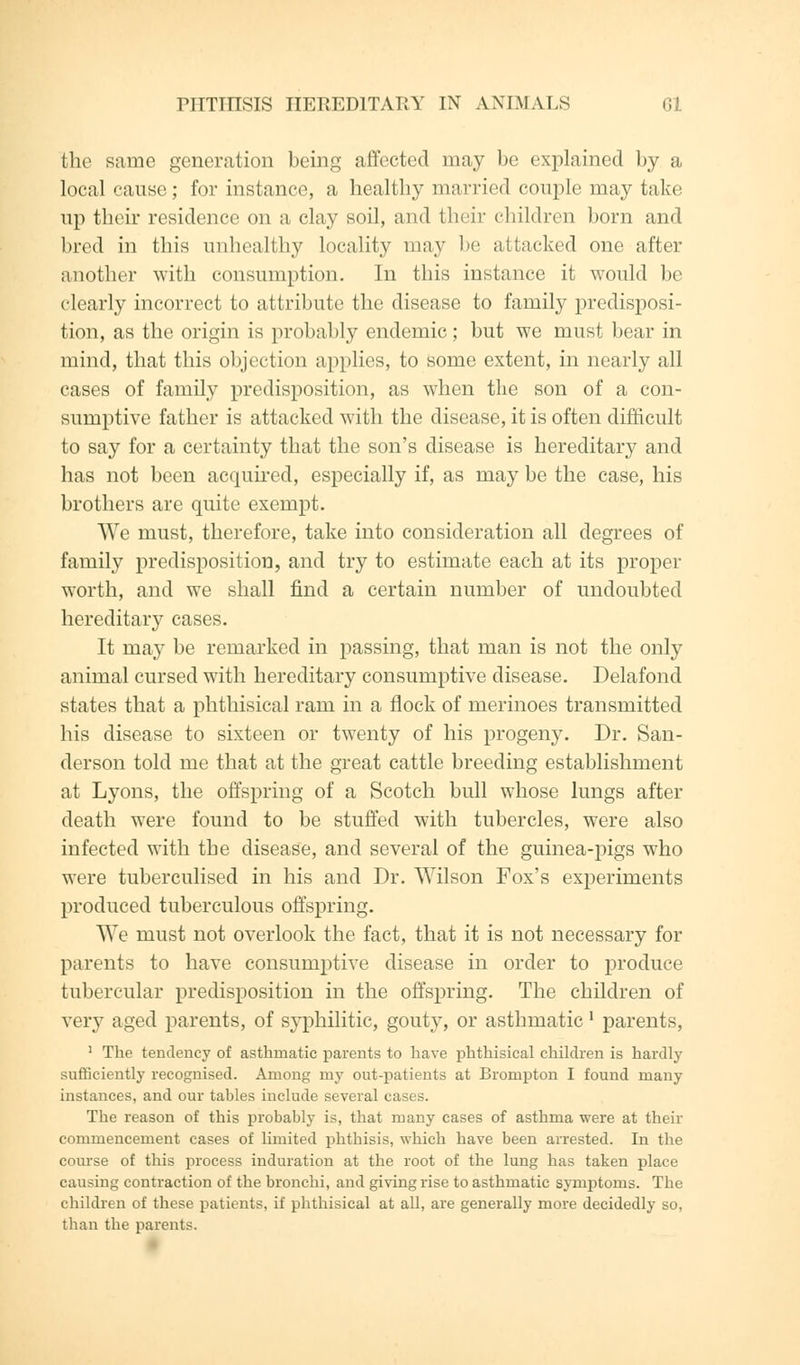 the same generation being affected may be explained by a local cause; for instance, a healthy married couple may take up their residence on a clay soil, and their children born and bred in this unhealthy locality may be attacked one after another with consumption. In this instance it would be clearly incorrect to attribute the disease to family predisposi- tion, as the origin is probably endemic; but we must bear in mind, that this objection applies, to some extent, in nearly all cases of family predisposition, as when the son of a con- sumptive father is attacked with the disease, it is often difficult to say for a certainty that the son's disease is hereditary and has not been acquired, especially if, as may be the case, his brothers are quite exempt. We must, therefore, take into consideration all degrees of family predisposition, and try to estimate each at its proper worth, and we shall find a certain number of undoubted hereditary cases. It may be remarked in passing, that man is not the only animal cursed with hereditary consumptive disease. Delafond states that a phthisical ram in a flock of merinoes transmitted his disease to sixteen or twenty of his progeny. Dr. San- derson told me that at the great cattle breeding establishment at Lyons, the offspring of a Scotch bull whose lungs after death were found to be stuffed with tubercles, were also infected with the disease, and several of the guinea-pigs who were tuberculised in his and Dr. Wilson Fox's experiments produced tuberculous offspring. We must not overlook the fact, that it is not necessary for parents to have consumptive disease in order to produce tubercular predisposition in the offspring. The children of very aged parents, of syphilitic, gouty, or asthmatic' parents, 1 The tendency of asthmatic parents to have phthisical children is hardly sufficiently recognised. Among my out-patients at Brompton I found many instances, and our tables include several cases. The reason of this probably is, that many cases of asthma were at their commencement cases of limited phthisis, which have been arrested. In the course of this process induration at the root of the lung has taken place causing contraction of the bronchi, and giving rise to asthmatic symptoms. The children of these patients, if phthisical at all, are generally more decidedly so, than the parents.