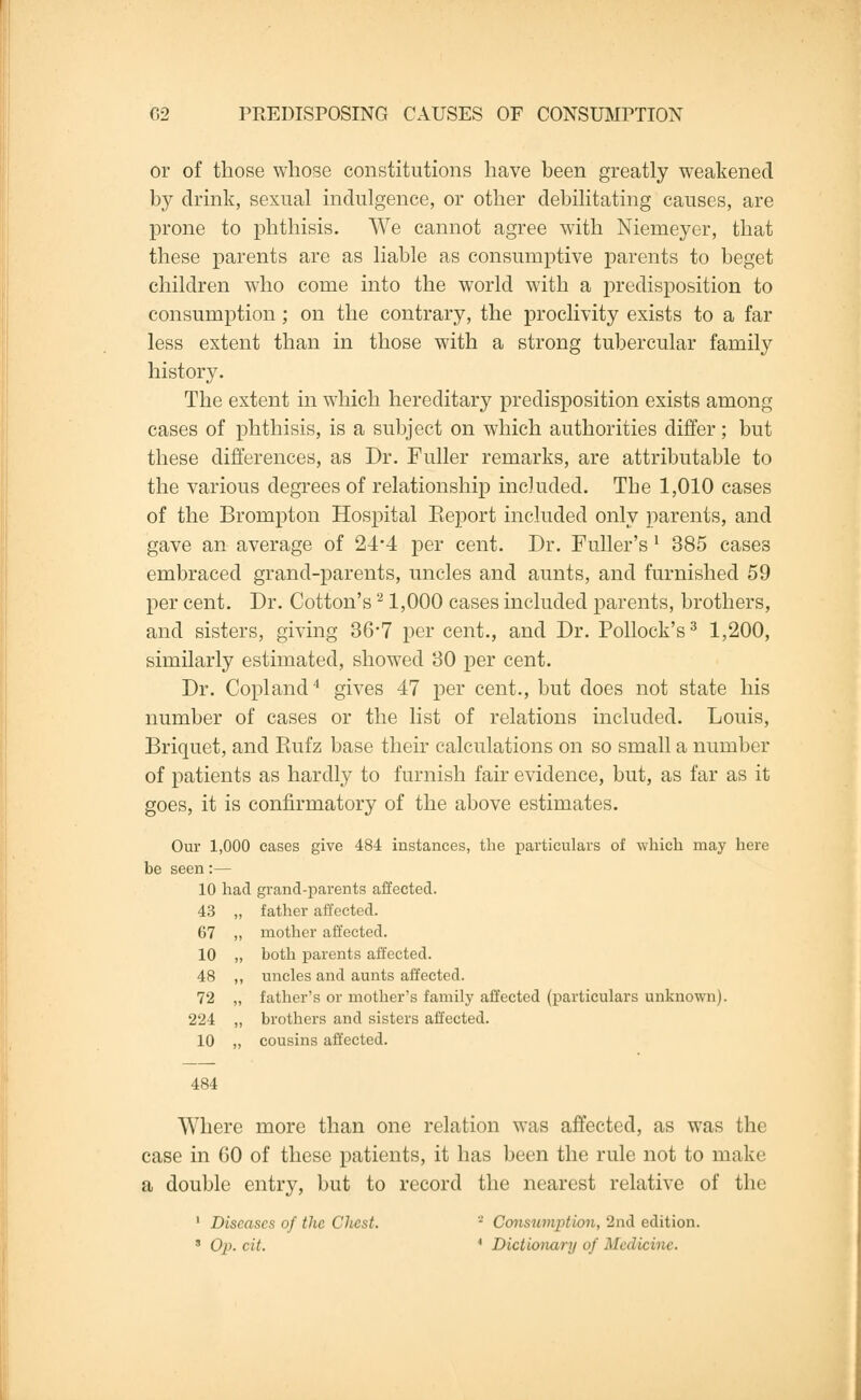 or of those whose constitutions have been greatly weakened by drink, sexual indulgence, or other debilitating causes, are prone to phthisis. We cannot agree with Niemeyer, that these parents are as liable as consumptive parents to beget children who come into the world with a predisposition to consumption ; on the contrary, the proclivity exists to a far less extent than in those with a strong tubercular family history. The extent in which hereditary predisposition exists among cases of phthisis, is a subject on which authorities differ; but these differences, as Dr. Fuller remarks, are attributable to the various degrees of relationship included. The 1,010 cases of the Brompton Hospital Eeport included only parents, and gave an average of 24*4 per cent. Dr. Fuller's' 385 cases embraced grand-parents, uncles and aunts, and furnished 59 per cent. Dr. Cotton's21,000 cases included parents, brothers, and sisters, giving 36-7 per cent., and Dr. Pollock's3 1,200, similarly estimated, showed 30 per cent. Dr. Copland4 gives 47 per cent., but does not state his number of cases or the list of relations included. Louis, Briquet, and Rufz base their calculations on so small a number of patients as hardly to furnish fair evidence, but, as far as it goes, it is confirmatory of the above estimates. Our 1,000 cases give 484 instances, the particulars of which may here be seen:— 10 had grand-parents affected. 43 „ father affected. 67 ,, mother affected. 10 „ both parents affected. 48 ,, uncles and aunts affected. 72 „ father's or mother's family affected (particulars unknown). 224 „ brothers and sisters affected. 10 „ cousins affected. 484 Where more than one relation was affected, as was the case in GO of these patients, it has been the rule not to make a double entry, but to record the nearest relative of the 1 Diseases of the Chest. • Consumption, 2nd edition. ' Op. tit. * Dictionary of Medicine.