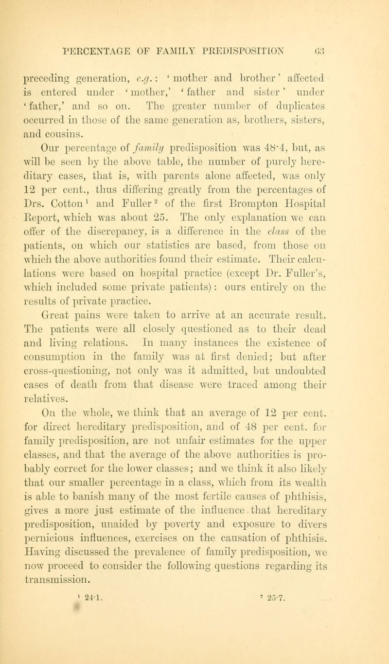 preceding generation, e.g.: ' mother and brother' affected is entered under 'mother,' 'father and sister' under ' father,' and so on. The greater number of duplicates occurred in those of the same generation as, brothers, sisters, and cousins. Our percentage of family predisposition was 48*4, but, as will be seen by the above table, the number of purely here- ditary cases, that is, with parents alone affected, was only 12 per cent., thus differing greatly from the percentages of Drs. Cottonl and Fuller2 of the first Brompton Hospital Report, which was about 25. The only explanation we can offer of the discrepancy, is a difference in the class of the patients, on which our statistics are based, from those on which the above authorities found their estimate. Their calcu- lations were based on hospital practice (except Dr. Fuller's, which included some private patients): ours entirely on the results of private practice. Great pains were taken to arrive at an accurate result. The patients were all closely questioned as to their dead and living relations. In many instances the existence of consumption in the family was at first denied; but after cross-questioning, not only was it admitted, but undoubted cases of death from that disease were traced among their relatives. On the whole, we think that an average of 12 per cent, for direct hereditary predisposition, and of 48 per cent, for family predisposition, are not unfair estimates for the upper classes, and that the average of the above authorities is pro- bably correct for the lower classes; and we think it also likely that our smaller percentage in a class, which from its wealth is able to banish many of the most fertile causes of phthisis, gives a more just estimate of the influence. that hereditary predisposition, unaided by poverty and exposure to divers pernicious influences, exercises on the causation of phthisis. Having discussed the prevalence of family predisposition, we now proceed to consider the following questions regarding its transmission. 1 241. - 25-7.