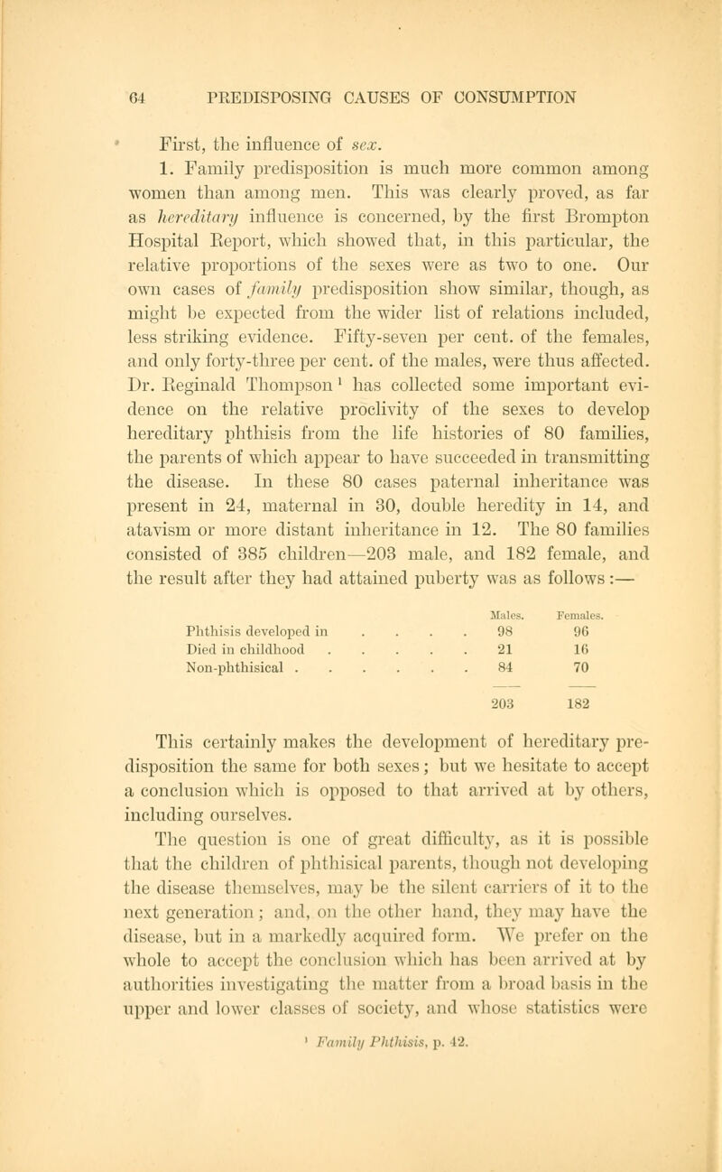 First, the influence of sex. 1. Family predisposition is much more common among women than among men. This was clearly proved, as far as hereditary influence is concerned, by the first Brompton Hospital Keport, which showed that, in this particular, the relative proportions of the sexes were as two to one. Our own cases of family predisposition show similar, though, as might be expected from the wider list of relations included, less striking evidence. Fifty-seven per cent, of the females, and only forty-three per cent, of the males, were thus affected. Dr. Pteginald Thompson l has collected some important evi- dence on the relative proclivity of the sexes to develop hereditary phthisis from the life histories of 80 families, the parents of which appear to have succeeded in transmitting the disease. In these 80 cases paternal inheritance was present in 24, maternal in 30, double heredity in 14, and atavism or more distant inheritance in 12. The 80 families consisted of 385 children—203 male, and 182 female, and the result after they had attained puberty was as follows:— Phthisis developed in Died in childhood Non-phthisical . tales. Females 98 96 21 16 84 70 203 182 This certainly makes the development of hereditary pre- disposition the same for both sexes; but we hesitate to accept a conclusion which is opposed to that arrived at by others, including ourselves. The question is one of great difficulty, as it is possible that the children of phthisical parents, though not developing the disease themselves, may be the silent carriers of it to the next generation ; and, on the other hand, they may have the disease, but in a markedly acquired form. We prefer on the whole to accept the conclusion which has been arrived at by authorities investigating the matter from a broad basis in the upper and lower classes of society, and whose statistics were