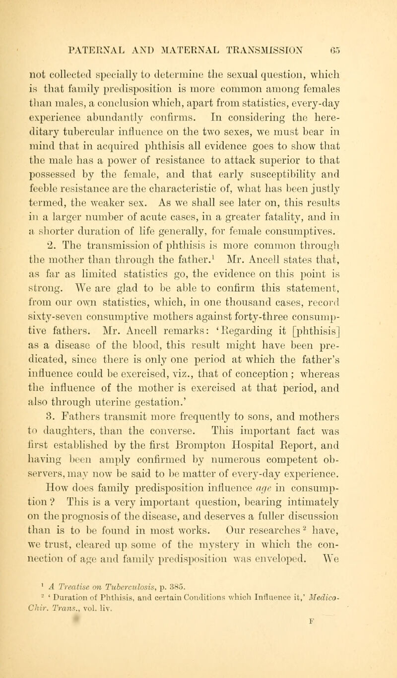 not collected specially to determine the sexual question, which is that family predisposition is more common among females than males, a conclusion which, apart from statistics, every-day experience abundantly confirms. In considering the here- ditary tubercular influence on the two sexes, we must bear in mind that in acquired phthisis all evidence goes to show that the male has a power of resistance to attack superior to that possessed by the female, and that early susceptibility and feeble resistance are the characteristic of, what has been justly termed, the weaker sex. As we shall see later on, this results in a larger number of acute cases, in a greater fatality, and in a shorter duration of life generally, for female consumptives. '2. The transmission of phthisis is more common through the mother than through the father.1 Mr. Ancell states that, as far as limited statistics go, the evidence on this point is strong. We are glad to be able to confirm this statement, from our own statistics, which, in one thousand cases, record sixty-seven consumptive mothers against forty-three consump- tive fathers. Mr. Ancell remarks: 'Regarding it [phthisis] as a disease of the blood, this result might have been pre- dicated, since there is only one period at which the father's influence could be exercised, viz., that of conception ; whereas the influence of the mother is exercised at that period, and also through uterine gestation.' 3. Fathers transmit more frequently to sons, and mothers to daughters, than the converse. This important fact was first established by the first Brompton Hospital Report, and having been amply confirmed by numerous competent ob- servers, may now be said to be matter of every-day experience. How does family predisposition influence age in consump- tion ? This is a very important question, bearing intimately on the prognosis of the disease, and deserves a fuller discussion than is to be found in most works. Our researches 2 have, we trust, cleared up some of the mystery in which the con- nection of age and family predisposition was enveloped. We 1 A Treatise on Tuberculosis, p. 3K;j. - ' Duration of Phthisis, and certain Conditions which Influence it,' Medico- Cliir. Trans., vol. liv. F