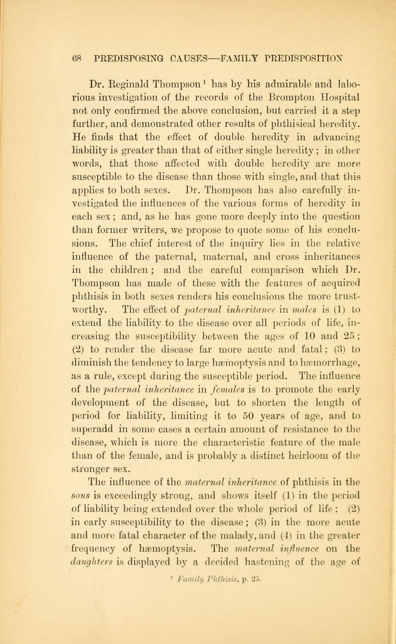 Dr. Eeginald Thompson ' has by his admirable and labo- rious investigation of the records of the Brompton Hospital not only confirmed the above conclusion, but carried it a step further, and demonstrated other results of phthisical heredity. He finds that the effect of double heredity in advancing liability is greater than that of either single heredity ; in other words, that those affected with double heredity are more susceptible to the disease than those with single, and that this applies to both sexes. Dr. Thompson has also carefully in- vestigated the influences of the various forms of heredity in each sex; and, as he has gone more deeply into the question than former writers, we propose to quote some of his conclu- sions. The chief interest of the inquiry lies in the relative influence of the paternal, maternal, and cross inheritances in the children; and the careful comparison which Dr. Thompson has made of these with the features of acquired phthisis in both sexes renders his conclusions the more trust- worthy. The effect of paternal inheritance in males is (1) to extend the liability to the disease over all periods of life, in- creasing the susceptibility between the ages of 10 and 25 ; (2) to render the disease far more acute and fatal; (3) to diminish the tendency to large haemoptysis and to hemorrhage, as a rule, except during the susceptible period. The influence of the paternal inheritance in females is to promote the early development of the disease, but to shorten the length of period for liability, limiting it to 50 years of age, and to superadd in some cases a certain amount of resistance to the disease, which is more the characteristic feature of the male than of the female, and is probably a distinct heirloom of the stronger sex. The influence of the maternal inheritance of phthisis in the sons is exceedingly strong, and shows itself (1) in the period of liability being extended over the whole period of life; (2) in early susceptibility to the disease; (3) in the more acute and more fatal character of the malady, and (4) in the greater frequency of haemoptysis. The maternal influence on the daughters is displayed by a decided hastening of the age of