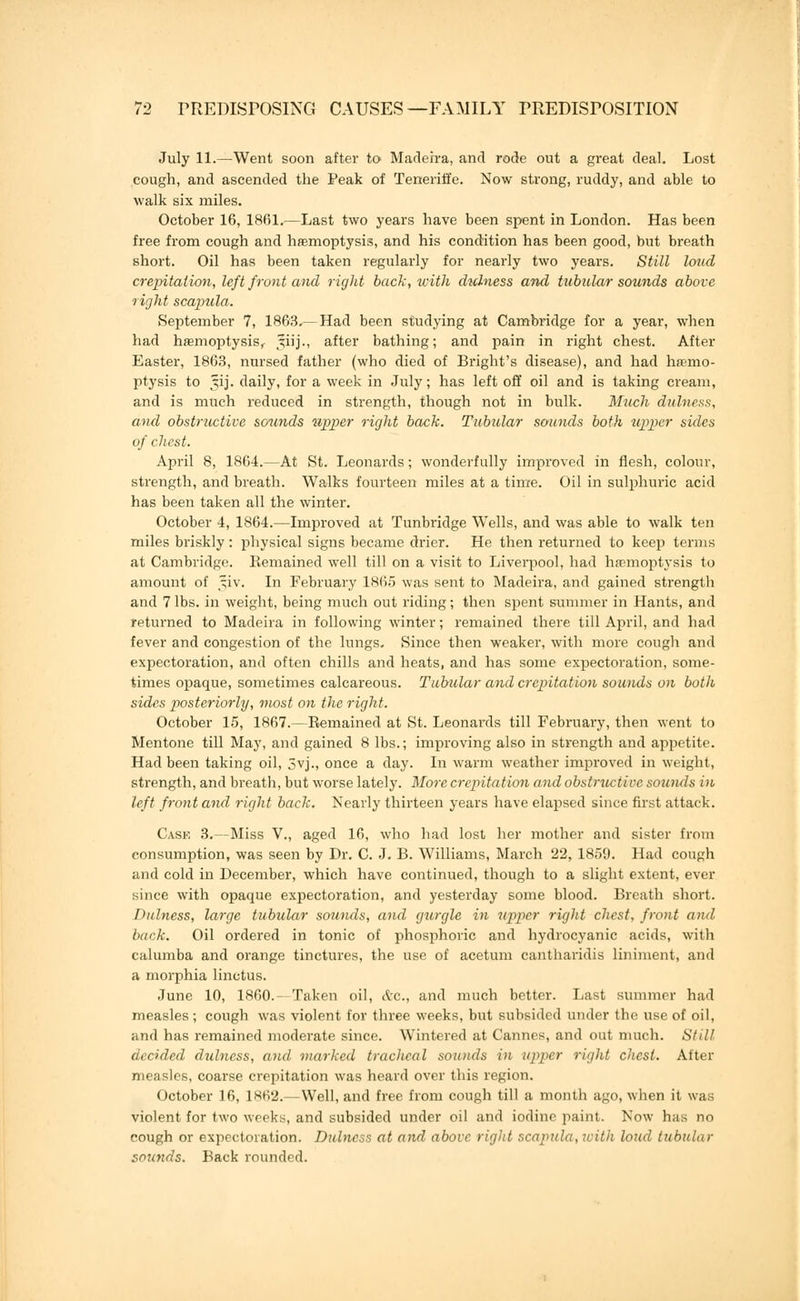 July 11.—Went soon after to Madeira, and rode out a great deal. Lost cough, and ascended the Peak of Teneriffe. Now strong, ruddy, and able to walk six miles. October 16, 1861.—Last two years have been spent in London. Has been free from cough and haemoptysis, and his condition has been good, but breath short. Oil has been taken regularly for nearly two years. Still loud crepitation, left front and rigid back, with dulness and tubular sounds above right scapula. September 7, 1863-—Had been studying at Cambridge for a year, when had haemoptysis^ Jiij., after bathing; and pain in right chest. After Easter, 1863, nursed father (who died of Bright's disease), and had haemo- ptysis to §ij. daily, for a week in July; has left off oil and is taking cream, and is much reduced in strength, though not in bulk. Much dulness, and obstructive scninds upper right back. Tubular sounds both upper sides of chest. April 8, 1864.—At St. Leonards; wonderfully improved in flesh, colour, strength, and breath. Walks fourteen miles at a time. Oil in sulphuric acid has been taken all the winter. October 4, 1864.—Improved at Tunbridge Wells, and was able to walk ten miles briskly: physical signs became drier. He then returned to keep terms at Cambridge. Eemained well till on a visit to Liverpool, had haemoptysis to amount of *iv. In February 1865 was sent to Madeira, and gained strength and 7 lbs. in weight, being much out riding; then spent summer in Hants, and returned to Madeira in following winter; remained there till April, and had fever and congestion of the lungs. Since then weaker, with more cough and expectoration, and often chills and heats, and has some expectoration, some- times opaque, sometimes calcareous. Tubular and crepitation sounds on both sides posteriorly, most on the right. October 15, 1867.—Remained at St. Leonards till February, then went to Mentone till May, and gained 8 lbs.; improving also in strength and appetite. Had been taking oil, 5vj., once a day. In warm weather improved in weight, strength, and breath, but worse lately. More crepitation and obstructive sounds in left front and right back. Nearly thirteen years have elapsed since first attack. Cask 3.—Miss V., aged 16, who had lost her mother and sister from consumption, was seen by Dr. C. J. B. Williams, March 22, 1859. Had cough and cold in December, which have continued, though to a slight extent, ever since with opaque expectoration, and yesterday some blood. Breath short. Dulness, large tubular sounds, and gurgle in upper right chest, front and back. Oil ordered in tonic of phosphoric and hydrocyanic acids, with calumba and orange tinctures, the use of acetum cantharidis liniment, and a morphia linctus. June 10, I860.- Taken oil, tve, and much bettor. Last summer had measles; cough was violent for three weeks, but subsided under the use of oil, and has remained moderate since. Wintered at Cannes, and out much. Still decided dulness, and marked tracheal sounds in upper right chest. After measles, coarse crepitation was heard over this region. October 16, 1862.—Well, and free from cough till a month ago, when it was violent for two weeks, and subsided under oil and iodine paint. Now has no cough or expectoration. Dulness at and above rigid scapula, with loud tubular sounds. Back rounded.