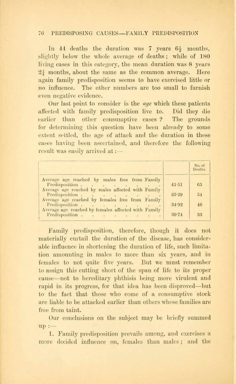 In 44 deaths the duration was 7 years 6£ months, slightly helow the whole average of deaths ; while of 180 living cases in this category, the mean duration was 8 years 2\ months, about the same as the common average. Here again family predisposition seems to have exercised little or no influence. The other numbers are too small to furnish even negative evidence. Our last point to consider is the age which these patients affected with family predisposition live to. Did they die earlier than other consumptive cases ? The grounds for determining this question have been already to some extent settled, the age of attack and the duration in these cases having been ascertained, and therefore the following result was easily arrived at:— Average age reached by males free from Family Predisj)osition ........ Average age reached by males affected with Family Predisposition ........ Average age reached by females free from Family Predisposition ........ Average age reached by females affected with Family Predisposition ........ 41-51 35-29 34-92 30-74 No. of Deaths 65 54 46 33 Family predisposition, therefore, though it does not materially curtail the duration of the disease, has consider- able influence in shortening the duration of life, such limita- tion amounting in males to more than six years, and in females to not quite five years. But we must remember to assign this cutting short of the span of life to its proper cause—not to hereditary phthisis being more virulent and rapid in its progress, for that idea has been disproved—but to the fact that those who come of a consumptive stock are liable to be attacked earlier than others whose families are free from taint. Our conclusions on the subject may be briefly summed up :— 1. Family predisposition prevails among, and exercises a more decided influence on, females than males ; and the