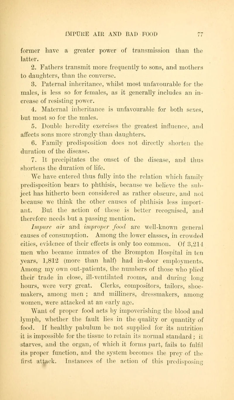 former have a greater power of transmission than the hitter. 2. Fathers transmit more frequently to sons, and mothers to daughters, than the converse. 3. Paternal inheritance, whilst most unfavourable for the males, is less so for females, as it generally includes an in- crease of resisting power. 4. Maternal inheritance is unfavourable for both sexes, but most so for the males. 5. Double heredity exercises the greatest influence, and affects sons more strongly than daughters. 6. Family predisposition does not directly shorten the duration of the disease. 7. It precipitates the onset of the disease, and thus shortens the duration of life. We have entered thus fully into the relation which family predisposition bears to phthisis, because we believe the sub- ject has hitherto been considered as rather obscure, and not because we think the other causes of phthisis less import- ant. But the action of these is better recognised, and therefore needs but a passing mention. Impure air and improper food are well-known general causes of consumption. Among the lower classes, in crowded cities, evidence of their effects is only too common. Of 3,214 men who became inmates of the Brompton Hospital in ten years, 1,812 (more than half) had in-door employments. Among my own out-patients, the numbers of those who plied their trade in close, ill-ventilated rooms, and during long hours, were very great. Clerks, compositors, tailors, shoe- makers, among men ; and milliners, dressmakers, among women, were attacked at an early age. Want of proper food acts by impoverishing the blood and lymph, whether the fault lies in the quality or quantity of food. If healthy pabulum be not supplied for its nutrition it is impossible for the tissue to retain its normal standard ; if starves, and the organ, of which it forms part, fails to fulfil its proper function, and the system becomes the prey of the first attack. Instances of the action of this predisposing