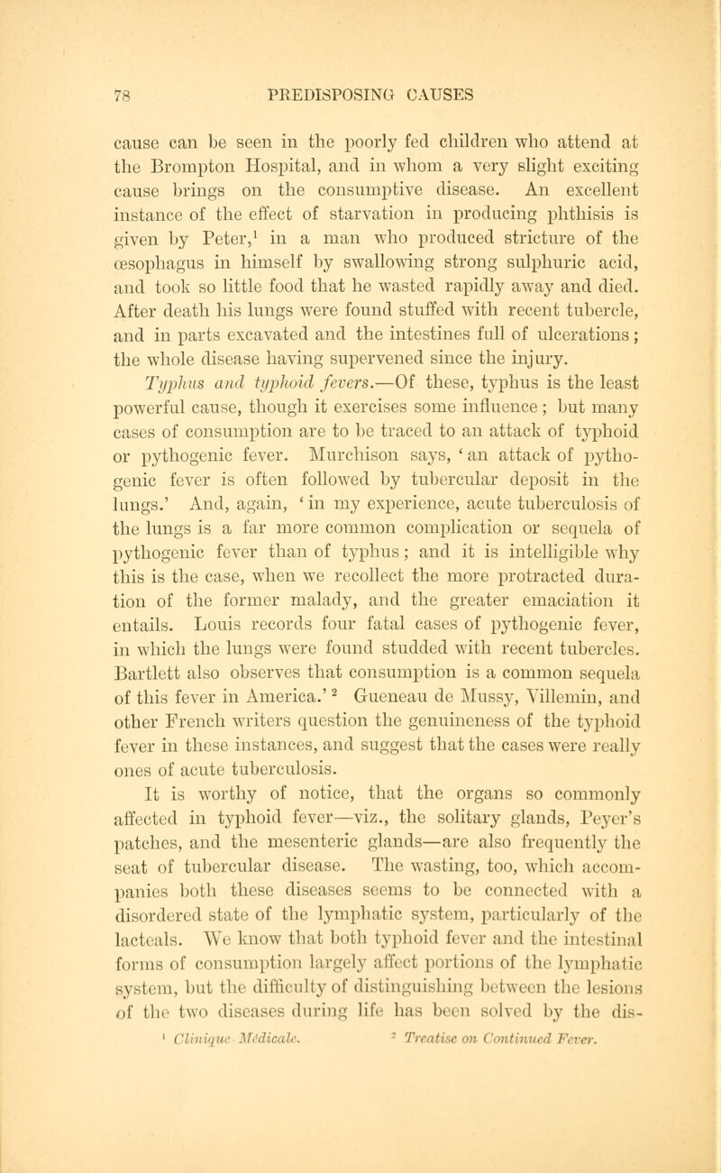 cause can be seen in the poorly fed children who attend at the Brornpton Hospital, and in whom a very slight exciting cause brings on the consumptive disease. An excellent instance of the effect of starvation in producing phthisis is given by Peter,1 in a man who produced stricture of the oesophagus in himself by swallowing strong sulphuric acid, and took so little food that he wasted rapidly away and died. After death his lungs were found stuffed with recent tubercle, and in parts excavated and the intestines full of ulcerations; the whole disease having supervened since the injury. Typhus and typhoid fevers.—Of these, typhus is the least powerful cause, though it exercises some influence; but many cases of consumption are to be traced to an attack of typhoid or pythogenic fever. Murchison says, ' an attack of pytho- genic fever is often followed by tubercular deposit in the lungs.' And, again, ' in my experience, acute tuberculosis of the lungs is a far more common complication or sequela of pythogenic fever than of typhus; and it is intelligible why this is the case, when we recollect the more protracted dura- tion of the former malady, and the greater emaciation it entails. Louis records four fatal cases of pythogenic fever, in which the lungs were found studded with recent tubercles. Bartlett also observes that consumption is a common sequela of this fever in America.'2 Gueneau de Mussy, Villemin, and other French writers question the genuineness of the typhoid fever in these instances, and suggest that the cases were really ones of acute tuberculosis. It is worthy of notice, that the organs so commonly affected in typhoid fever—viz., the solitary glands, Peyer's patches, and the mesenteric glands—are also frequently the seat of tubercular disease. The wasting, too, which accom- panies both these diseases seems to be connected with a disordered state of the lymphatic system, particularly of the lacteals. Wo know that both typhoid fever and the intestinal forms of consumption largely affect portions of the lymphatic system, but the difficulty of distinguishing between the lesions of the two diseases during life has been solved by the dis- 1 CUwique M&dicale. - Treatise on Continued Fever.