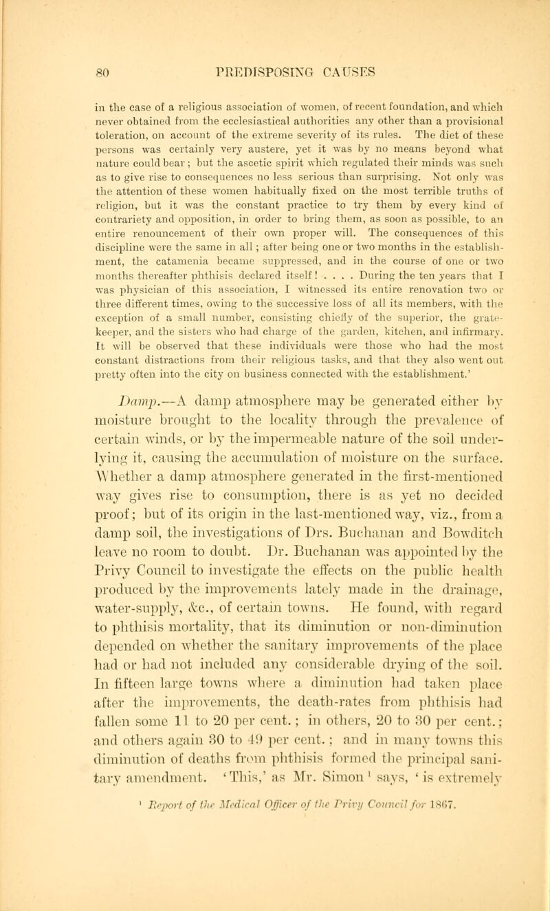 in the case of a religious association of women, of recent foundation, and which never obtained from the ecclesiastical authorities any other than a provisional toleration, on account of the extreme severity of its rules. The diet of these prisons was certainly very austere, yet it was by no means beyond what nature could bear; but the ascetic spirit which regulated their minds was such as to give rise to consequences no less serious than surprising. Not only was the attention of these women habitually fixed on the most terrible truths of religion, but it was the constant practice to try them by every kind of contrariety and opposition, in order to bring them, as soon as possible, to an entire renouncement of their own proper will. The consequences of this discipline were the same in all; after being one or two months in the establish- ment, the catamenia became suppressed, and in the course of one or two months thereafter phthisis declared itself! . . . . During the ten years that I was physician of this association, I witnessed its entire renovation two or three different times, owing to the successive loss of all its members, with the exception of a small number, consisting chiefly of the superior, the grate- keeper, and the sisters who had charge of the garden, kitchen, and infirmary. It will be observed that these individuals were those who had the most constant distractions from their religious tasks, and that they also went out pretty often into the city on business connected with the establishment.' Dump.—A damp atmosphere may be generated either by moisture brought to the locality through the prevalence of certain winds, or by the impermeable nature of the soil under- lying it, causing the accumulation of moisture on the surface. Whether a damp atmosphere generated in the first-mentioned way gives rise to consumption, there is as yet no decided proof; but of its origin in the last-mentioned way, viz., from a damp soil, the investigations of Drs. Buchanan and Bowditch leave no room to doubt. Dr. Buchanan was appointed by the Privy Council to investigate the effects on the public health produced by the improvements lately made in the drainage, water-supply, &c, of certain towns. He found, with regard to phthisis mortality, that its diminution or non-diminution depended on whether the sanitary improvements of the place had or had not included any considerable drying of the soil. In fifteen large towns where a diminution had taken place after the improvements, the death-rates from phthisis had fallen some 11 to 20 per cent.; in others, 20 to 30 per cent.: and others again 30 to 49 per cent.; and in many towns this diminution of deaths from phthisis formed the principal sani- tary amendment. 'This,' as Mr. Simon1 says, ' is extremel} 1 Report of Hi r Medical Officer of the Privy Council for 1867.
