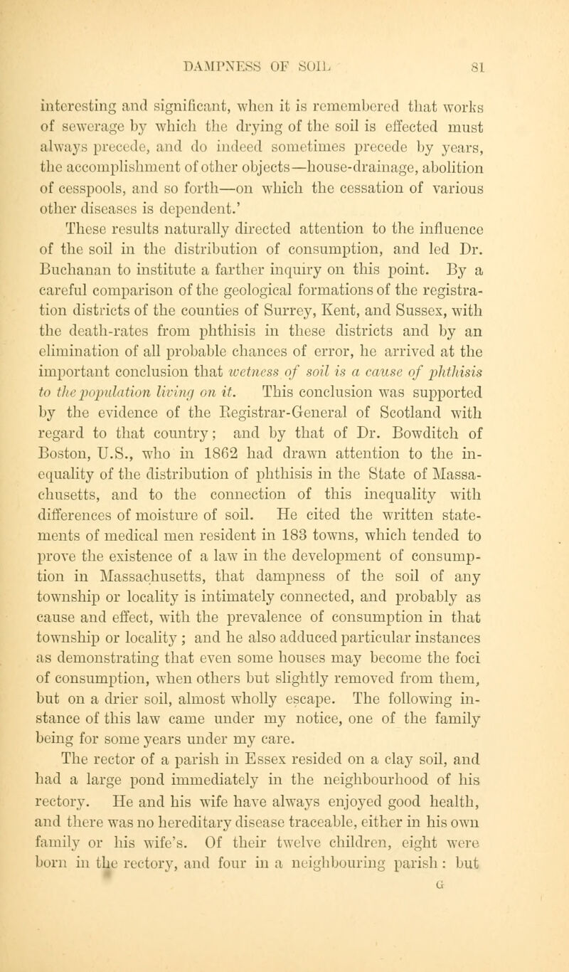 interesting and significant, when it is remembered that works of sewerage by which the drying of the soil is effected must always precede, and do indeed sometimes precede by years, the accomplishment of other objects—house-drainage, abolition of cesspools, and so forth—on which the cessation of various other diseases is dependent.' These results naturally directed attention to the influence of the soil in the distribution of consumption, and led Dr. Buchanan to institute a farther inquiry on this point. By a careful comparison of the geological formations of the registra- tion districts of the counties of Surrey, Kent, and Sussex, with the death-rates from phthisis in these districts and by an elimination of all probable chances of error, he arrived at the important conclusion that wetness of soil is a cause of phthisis to the population living on it. This conclusion was supported by the evidence of the Begistrar-General of Scotland with regard to that country; and by that of Dr. Bowditch of Boston, U.S., who in 1862 had drawn attention to the in- equality of the distribution of phthisis in the State of Massa- chusetts, and to the connection of this inequality with differences of moisture of soil. He cited the written state- ments of medical men resident in 183 towns, which tended to prove the existence of a law in the development of consump- tion in Massachusetts, that dampness of the soil of any township or locality is intimately connected, and probably as cause and effect, with the prevalence of consumption in that township or locality ; and he also adduced particular instances as demonstrating that even some houses may become the foci of consumption, when others but slightly removed from them, but on a drier soil, almost wholly escape. The following in- stance of this law came under my notice, one of the family being for some years under my care. The rector of a parish in Essex resided on a clay soil, and had a large pond immediately in the neighbourhood of his rectory. He and his wife have always enjoyed good health, and there was no hereditary disease traceable, either in his own family or his wife's. Of their twelve children, eight were born in the rectory, and four in a neighbouring parish: but G