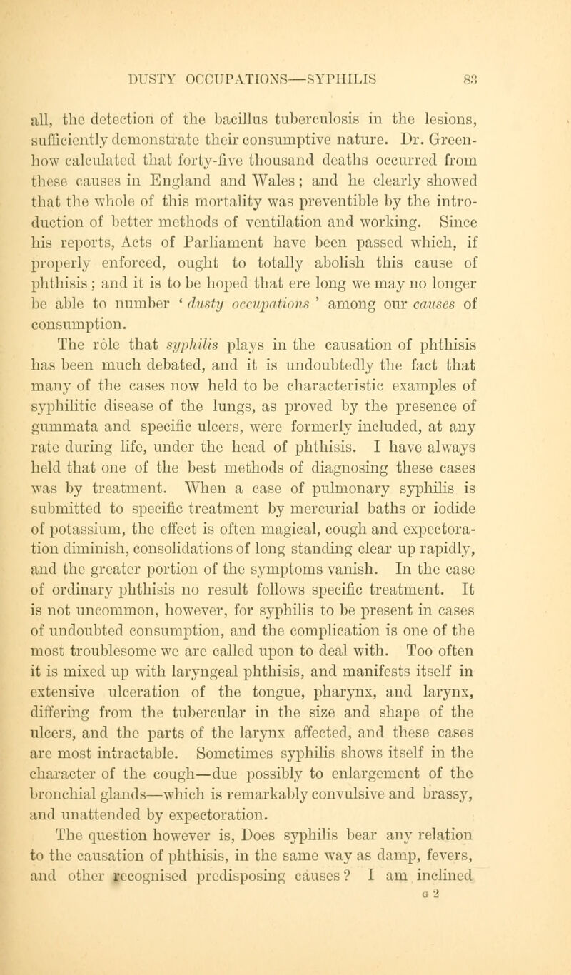 DUSTY OCCUPATIONS—SYPHILIS 8.°, all, the detection of the bacillus tuberculosis in the lesions, sufficiently demonstrate their consumptive nature. Dr. Green- how calculated that forty-five thousand deaths occurred from these causes in England and Wales; and he clearly showed that the whole of this mortality was preventible by the intro- duction of better methods of ventilation and working. Since his reports, Acts of Parliament have been passed which, if properly enforced, ought to totally abolish this cause of phthisis ; and it is to be hoped that ere long we may no longer be able to number ' dusty occupations ' among our causes of consumption. The role that syphilis plays in the causation of phthisis has been much debated, and it is undoubtedly the fact that many of the cases now held to be characteristic examples of syphilitic disease of the lungs, as proved by the presence of gummata and specific ulcers, were formerly included, at any rate during life, under the head of phthisis. I have always held that one of the best methods of diagnosing these cases was by treatment. When a case of pulmonary syphilis is submitted to specific treatment by mercurial baths or iodide of potassium, the effect is often magical, cough and expectora- tion diminish, consolidations of long standing clear up rapidly, and the greater portion of the symptoms vanish. In the case of ordinary phthisis no result follows specific treatment. It is not uncommon, however, for syphilis to be present in cases of undoubted consumption, and the complication is one of the most troublesome we are called upon to deal with. Too often it is mixed up with laryngeal phthisis, and manifests itself in extensive ulceration of the tongue, pharynx, and larynx, differing from the tubercular in the size and shape of the ulcers, and the parts of the larynx affected, and these cases are most intractable. Sometimes syphilis shows itself in the character of the cough—due possibly to enlargement of the bronchial glands—which is remarkably convulsive and brassy, and unattended by expectoration. The question however is, Does syphilis bear any relation to the causation of phthisis, in the same way as damp, fevers, and other recognised predisposing causes? I am inclined G 2