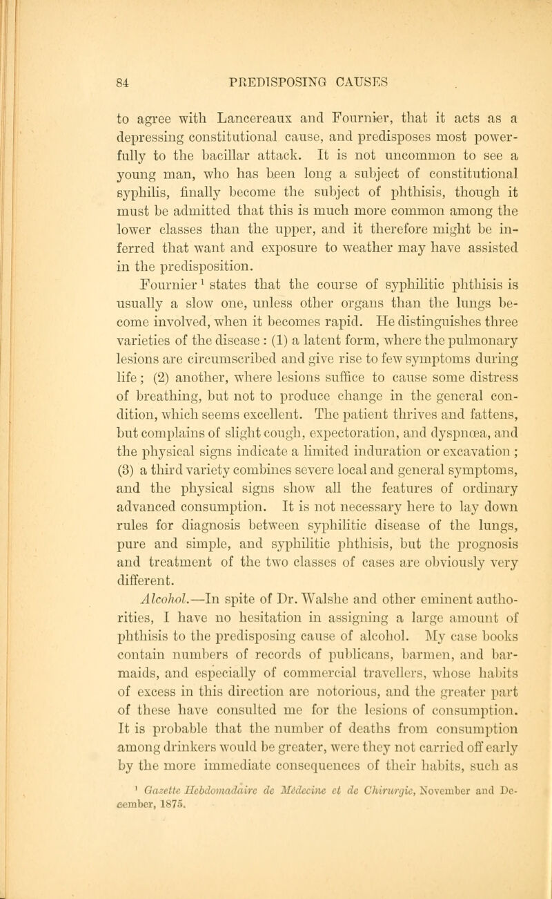 to agree with Lancereaux and Fournier, that it acts as a depressing constitutional cause, and predisposes most power- fully to the bacillar attack. It is not uncommon to see a young man, who has been long a subject of constitutional syphilis, finally become the subject of phthisis, though it must be admitted that this is much more common among the lower classes than the upper, and it therefore might be in- ferred that want and exposure to weather may have assisted in the predisposition. Fournier l states that the course of syphilitic phthisis is usually a slow one, unless other organs than the lungs be- come involved, when it becomes rapid. He distinguishes three varieties of the disease : (1) a latent form, where the pulmonary lesions are circumscribed and give rise to few symptoms during life; (2) another, where lesions suffice to cause some distress of breathing, but not to produce change in the general con- dition, which seems excellent. The patient thrives and fattens, but complains of slight cough, expectoration, and dyspnoea, and the physical signs indicate a limited induration or excavation ; (3) a third variety combines severe local and general symptoms, and the physical signs show all the features of ordinary advanced consumption. It is not necessary here to lay down rules for diagnosis between syphilitic disease of the lungs, pure and simple, and syphilitic phthisis, but the prognosis and treatment of the two classes of cases are obviously very different. Alcohol.—In spite of Dr. Walshe and other eminent autho- rities, I have no hesitation in assigning a large amount of phthisis to the predisposing cause of alcohol. My case books contain numbers of records of publicans, barmen, and bar- maids, and especially of commercial travellers, whose habits of excess in this direction are notorious, and the greater part of these have consulted me for the lesions of consumption. It is probable that the number of deaths from consumption among drinkers would be greater, were they not carried off early by the more immediate consequences of their habits, such as ' Gazette Ilcbdomadairc de Medccinc et dc Chirurgic, November and De- cember, 1875.