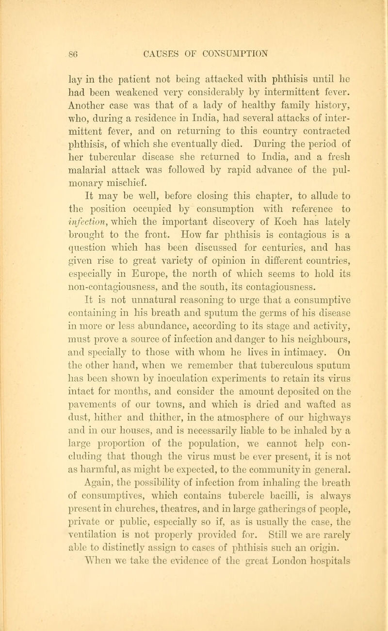 lay in the patient not being attacked with phthisis until he had been weakened very considerably by intermittent fever. Another case was that of a lady of healthy family history, who, during a residence in India, had several attacks of inter- mittent fever, and on returning to this country contracted phthisis, of which she eventually died. During the period of her tubercular disease she returned to India, and a fresh malarial attack was followed by rapid advance of the pul- monary mischief. It may be well, before closing this chapter, to allude to the position occupied by consumption with reference to infection, which the important discovery of Koch has lately brought to the front. How far phthisis is contagious is a question which has been discussed for centuries, and has given rise to great variety of opinion in different countries, especially in Europe, the north of which seems to hold its non-contagiousness, and the south, its contagiousness. It is not unnatural reasoning to urge that a consumptive containing in his breath and sputum the germs of his disease in more or less abundance, according to its stage and activity, must prove a source of infection and danger to his neighbours, and specially to those with whom he lives in intimacy. On the other hand, when we remember that tuberculous sputum has been shown by inoculation experiments to retain its virus intact for months, and consider the amount deposited on the pavements of our towns, and which is dried and wafted as dust, hither and thither, in the atmosphere of our highways and in our houses, and is necessarily liable to be inhaled by a large proportion of the population, we cannot help con- cluding that though the virus must be ever present, it is not as harmful, as might be expected, to the community in general. Again, the possibility of infection from inhaling the breath of consumptives, which contains tubercle bacilli, is always present in churches, theatres, and in large gatherings of people, private or public, especially so if, as is usually the case, the ventilation is not properly provided for. Still we are rarely able to distinctly assign to cases of phthisis such an origin. When we take the evidence of the great London hospitals