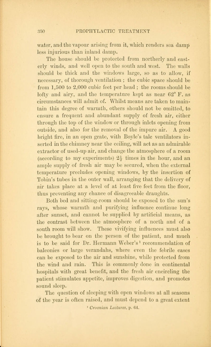 water, and the vapour arising from it, which renders sea damp less injurious than inland damp. The house should be protected from northerly and east- erly winds, and well open to the south and west. The walls should be thick and the windows large, so as to allow, if necessary, of thorough ventilation ; the cubic space should be from 1,500 to 2,000 cubic feet per head ; the rooms should be lofty and airy, and the temperature kept as near 62° F. as circumstances will admit of. Whilst means are taken to main- tain this degree of warmth, others should not be omitted, to ensure a frequent and abundant supply of fresh air, either through the top of the window or through inlets opening from outside, and also for the removal of the impure air. A good bright fire, in an open grate, with Boyle's talc ventilators in- serted in the chimney near the ceiling, will act as an admirable extractor of used-up air, and change the atmosphere of a room (according to my experiments) 2^ times in the hour, and an ample supply of fresh air may be secured, when the external temperature precludes opening windows, by the insertion of Tobin's tubes in the outer wall, arranging that the delivery of air takes place at a level of at least five feet from the floor, thus preventing any chance of disagreeable draughts. Both bed and sitting-room should be exposed to the sun's rays, whose warmth and purifying influence continue long after sunset, and cannot be supplied by artificial means, as the contrast between the atmosphere of a north and of a south room will show. These vivifying influences must also be brought to bear on the person of the patient, and much is to be said for Dr. Hermann Weber'sl recommendation of balconies or large verandahs, where even the febrile cases can be exposed to the air and sunshine, while protected from the wind and rain. This is commonly done in continental hospitals with great benefit, and the fresh air encircling the patient stimulates appetite, improves digestion, and promotes sound sleep. The question of sleeping with open windows at all seasons of the year is often raised, and must depend to a great extent 1 Croonian Lectures, p. G4.