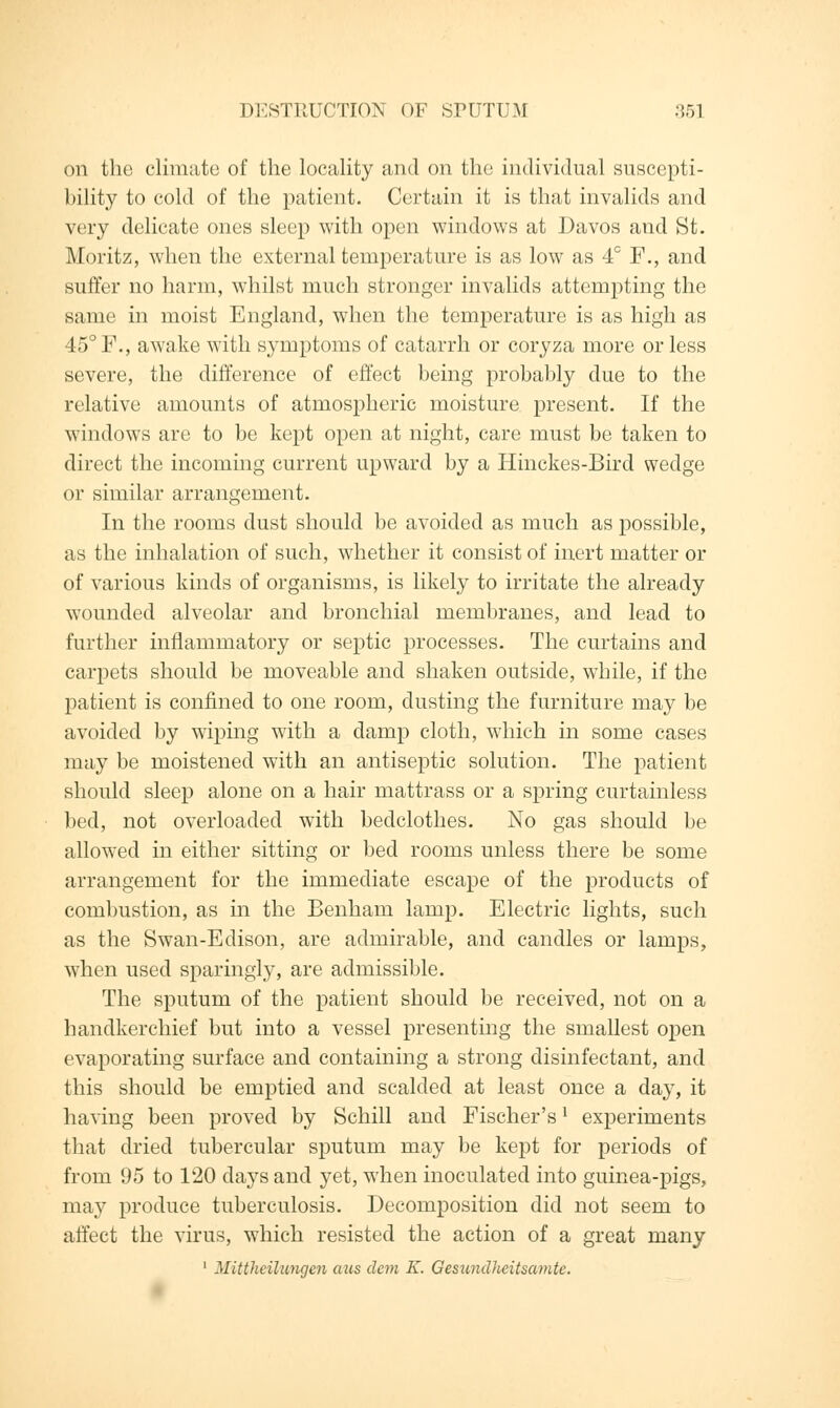 on the climate of the locality and on the individual suscepti- bility to cold of the patient. Certain it is that invalids and very delicate ones sleep with open windows at Davos and St. Moritz, when the external temperature is as low as 4° F., and suffer no harm, whilst much stronger invalids attempting the same in moist England, when the temperature is as high as 45° F., awake with symptoms of catarrh or coryza more or less severe, the difference of effect being probably due to the relative amounts of atmospheric moisture present. If the windows are to be kept open at night, care must be taken to direct the incoming current upward by a Hinckes-Bird wedge or similar arrangement. In the rooms dust should be avoided as much as possible, as the inhalation of such, whether it consist of inert matter or of various kinds of organisms, is likely to irritate the already wounded alveolar and bronchial membranes, and lead to further inflammatory or septic processes. The curtains and carpets should be moveable and shaken outside, while, if the patient is confined to one room, dusting the furniture may be avoided by wiping with a damp cloth, which in some cases may be moistened with an antiseptic solution. The patient should sleep alone on a hair mattrass or a spring curtainless bed, not overloaded with bedclothes. No gas should be allowed in either sitting or bed rooms unless there be some arrangement for the immediate escape of the products of combustion, as in the Benham lamp. Electric lights, such as the Swan-Edison, are admirable, and candles or lamps, when used sparingly, are admissible. The sputum of the patient should be received, not on a handkerchief but into a vessel presenting the smallest open evaporating surface and containing a strong disinfectant, and this should be emptied and scalded at least once a day, it having been proved by Schill and Fischer'sl experiments that dried tubercular sputum may be kept for periods of from 95 to 120 days and yet, when inoculated into guinea-pigs, may produce tuberculosis. Decomposition did not seem to affect the virus, which resisted the action of a great many 1 Mittheilungen aus clem K. Gesundlieitsamte.