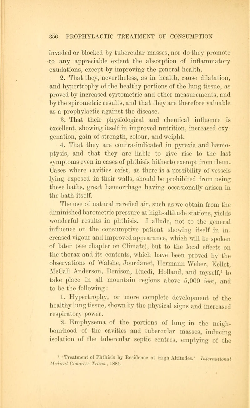 invaded or blocked by tubercular masses, nor do they promote to any appreciable extent the absorption of inflammatory exudations, except by improving the general health. 2. That they, nevertheless, as in health, cause dilatation, and hypertrophy of the healthy portions of the lung tissue, as proved by increased cyrtometric and other measurements, and by the spirometric results, and that they are therefore valuable as a prophylactic against the disease. 3. That their physiological and chemical influence is excellent, showing itself in improved nutrition, increased oxy- genation, gain of strength, colour, and weight. 4. That they are contra-indicated in pyrexia and haBino- ptysis, and that they are liable to give rise to the last symptoms even in cases of phthisis hitherto exempt from them. Cases where cavities exist, as there is a possibility of vessels lying exposed in their walls, should be prohibited from using these baths, great haemorrhage having occasionally arisen in the bath itself. The use of natural rarefied air, such as we obtain from the diminished barometric pressure at high-altitude stations, yields wonderful results in phthisis. I allude, not to the general influence on the consumptive patient showing itself in in- creased vigour and improved appearance, which will be spoken of later (see chapter on Climate), but to the local effects on the thorax and its contents, which have been proved by the observations of Walshe, Jourdanet, Hermann Weber, Kellet, McCall Anderson, Denison, Ruedi, Holland, and myself,1 to take place in all mountain regions above 5,000 feet, and to be the following: 1. Hypertrophy, or more complete development of the healthy lung tissue, shown by the physical signs and increased respiratory power. 2. Emphysema of the portions of lung in the neigh- bourhood of the cavities and tubercular masses, inducing isolation of the tubercular septic centres, emptying of the 1 ' Treatment of Phthisis by Residence at High Altitudes. International Medical Congress Trans., 1881.