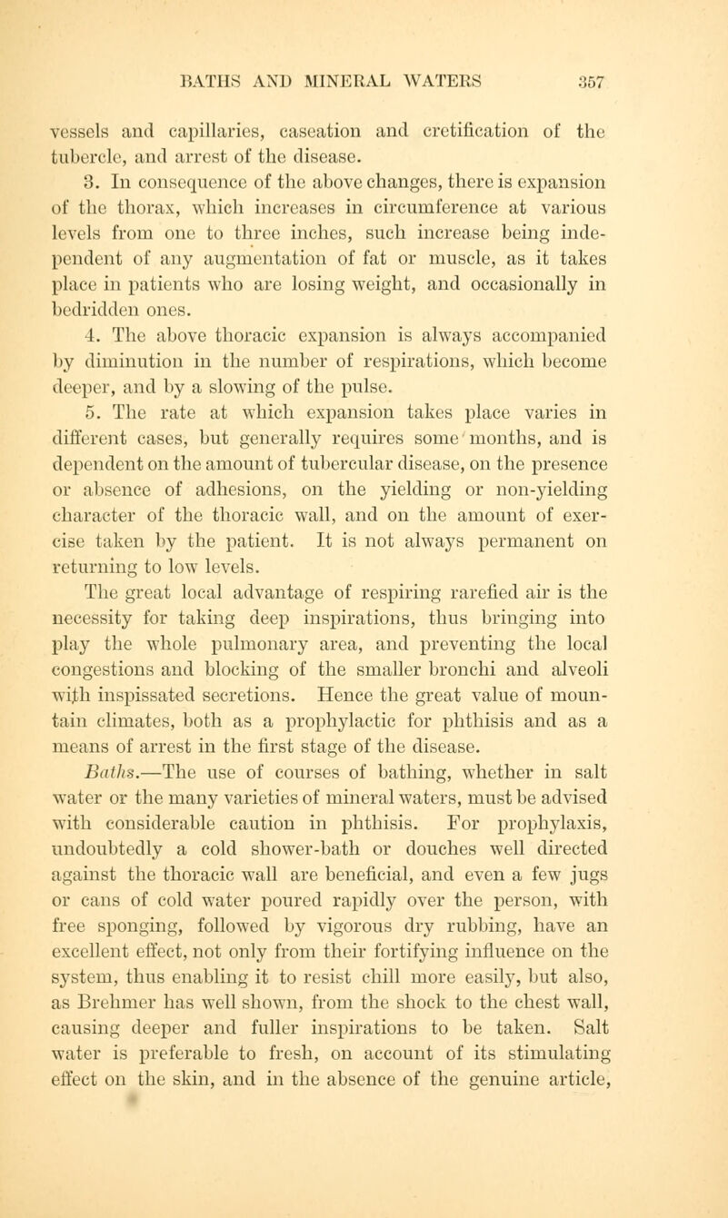 vessels and capillaries, caseation and cretification of the tubercle, and arrest of the disease. 3. In consequence of the above changes, there is expansion of the thorax, which increases in circumference at various levels from one to three inches, such increase being inde- pendent of any augmentation of fat or muscle, as it takes place in patients who are losing weight, and occasionally in bedridden ones. 4. The above thoracic expansion is always accompanied by diminution in the number of respirations, which become deeper, and by a slowing of the pulse. 5. The rate at which expansion takes place varies in different cases, but generally requires some months, and is dependent on the amount of tubercular disease, on the presence or absence of adhesions, on the yielding or non-yielding character of the thoracic wall, and on the amount of exer- cise taken by the patient. It is not always permanent on returning to low levels. The great local advantage of respiring rarefied air is the necessity for taking deep inspirations, thus bringing into play the whole pulmonary area, and preventing the local congestions and blocking of the smaller bronchi and alveoli with inspissated secretions. Hence the great value of moun- tain climates, both as a prophylactic for phthisis and as a means of arrest in the first stage of the disease. Baths.—The use of courses of bathing, whether in salt water or the many varieties of mineral waters, must be advised with considerable caution in phthisis. For prophylaxis, undoubtedly a cold shower-bath or douches well directed against the thoracic wall are beneficial, and even a few jugs or cans of cold water poured rapidly over the person, with free sponging, followed by vigorous dry rubbing, have an excellent effect, not only from their fortifying influence on the system, thus enabling it to resist chill more easily, but also, as Brehmer has well shown, from the shock to the chest wall, causing deeper and fuller inspirations to be taken. Salt water is preferable to fresh, on account of its stimulating effect on the skin, and in the absence of the genuine article,