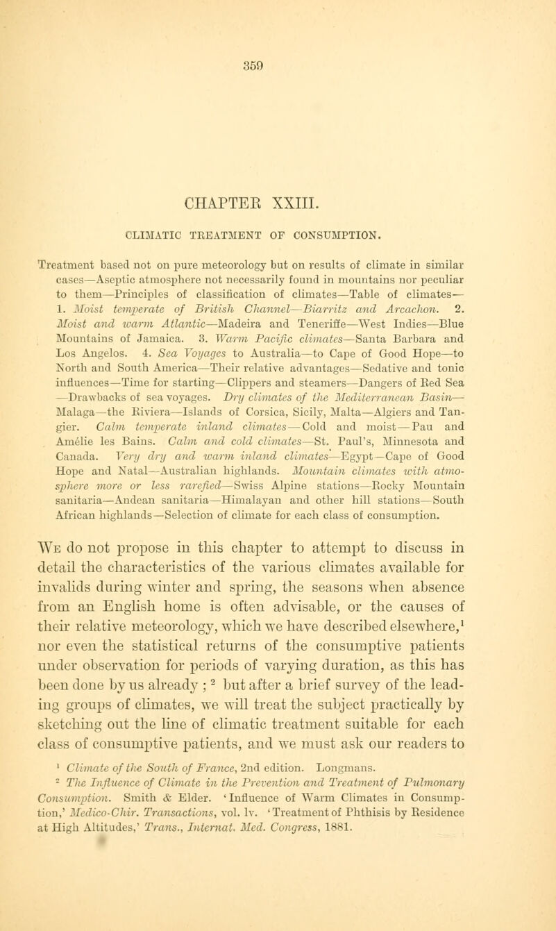 CHAPTEE XXIII. CLIMATIC TREATMENT OF CONSUMPTION. Treatment based not on pure meteorology but on results of climate in similar cases—Aseptic atmosphere not necessarily found in mountains nor peculiar to them—Principles of classification of climates—Table of climates— 1. Moist temperate of British Channel—Biarritz and Arcaclwn. 2. Moist and warm Atlantic—Madeira and Teneriffe—West Indies—Blue Mountains of Jamaica. 3. Warm Pacific climates—Santa Barbara and Los Angelos. 4. Sea Voyages to Australia—to Cape of Good Hope—to North and South America—Their relative advantages—Sedative and tonic influences—Time for starting—Clippers and steamers—Dangers of Bed Sea —Drawbacks of sea voyages. Dry climates of the Mediterranean Basin— Malaga—the Biviera—Islands of Corsica, Sicily, Malta—Algiers and Tan- gier. Calm temperate inland climates—Cold and moist — Pau and Amelie les Bains. Calm and cold climates—St. Paul's, Minnesota and Canada. Very dry and warm inland climates—Egypt—Cape of Good Hope and Natal—Australian highlands. Mountain climates with atmo- sphere more or less rarefied—Swiss Alpine stations—Bocky Mountain sanitaria—Andean sanitaria—Himalayan and other hill stations—South African highlands—Selection of climate for each class of consumption. We do not propose in this chapter to attempt to discuss in detail the characteristics of the various climates available for invalids during winter and spring, the seasons when absence from an English home is often advisable, or the causes of their relative meteorology, which we have described elsewhere,1 nor even the statistical returns of the consumptive patients under observation for periods of varying duration, as this has been done by us already ;2 but after a brief survey of the lead- ing groups of climates, we will treat the subject practically by sketching out the line of climatic treatment suitable for each class of consumptive patients, and we must ask our readers to 1 Climate of the South of France, 2nd edition. Longmans. : The Influence of Climate in the Prevention and Treatment of Pulmonary Consumption. Smith & Elder. 'Influence of Warm Climates in Consump- tion,' Mcdico-Clur. Transactions, vol. lv. 'Treatmentof Phthisis by Besidence at High Altitudes,' Trails., Internal. Med. Congress, 1881.