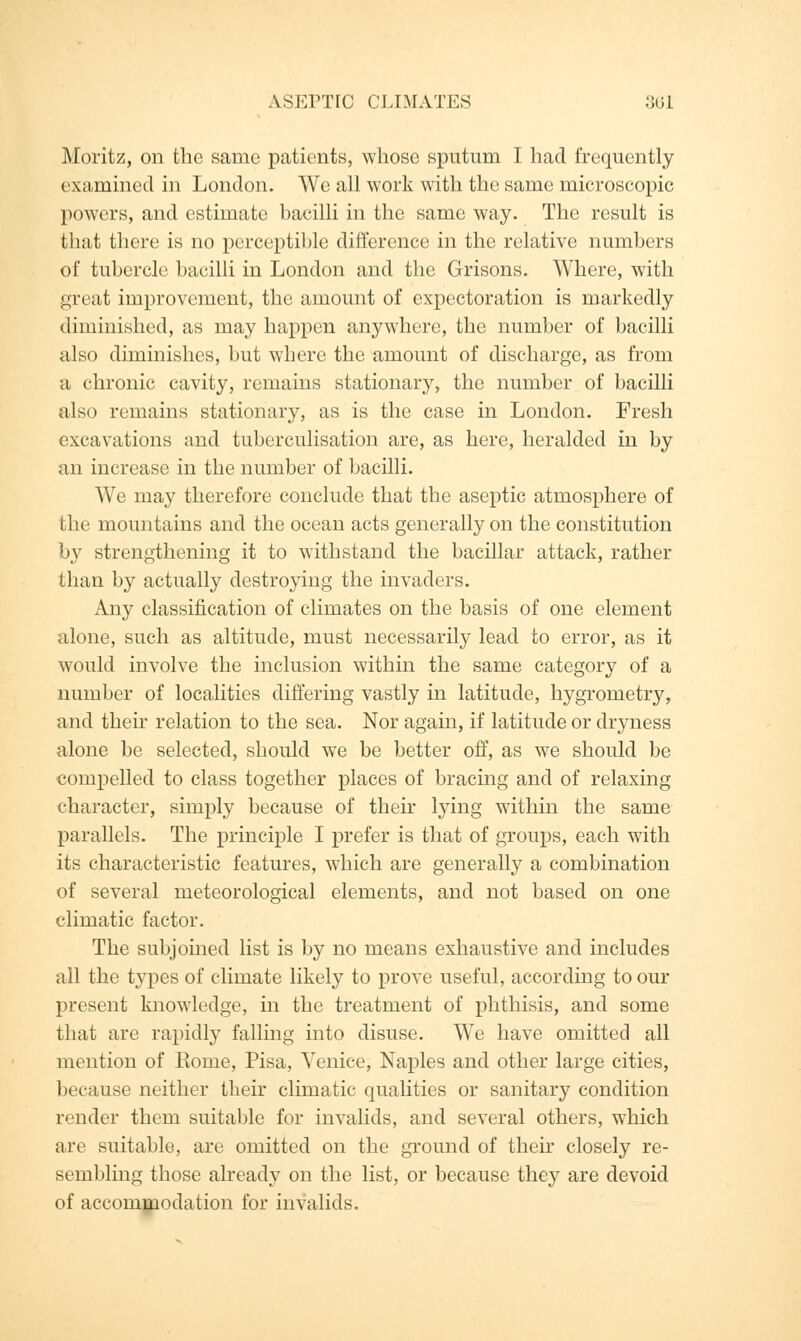 ASEPTIC CLIMATES 36] Moritz, on the same patients, whose sputum I had frequently examined in London. We all work with the same microscopic powers, and estimate bacilli in the same way. The result is that there is no perceptible difference in the relative numbers of tubercle bacilli in London and the Grisons. Where, with great improvement, the amount of expectoration is markedly diminished, as may happen anywhere, the number of bacilli also diminishes, but where the amount of discharge, as from a chronic cavity, remains stationary, the number of bacilli also remains stationary, as is the case in London. Fresh excavations and tuberculisation are, as here, heralded in by an increase in the number of bacilli. We may therefore conclude that the aseptic atmosphere of the mountains and the ocean acts generally on the constitution by strengthening it to withstand the bacillar attack, rather than by actually destroying the invaders. Any classification of climates on the basis of one element alone, such as altitude, must necessarily lead to error, as it would involve the inclusion within the same category of a number of localities differing vastly in latitude, hygrometry, and their relation to the sea. Nor again, if latitude or dryness alone be selected, should we be better off, as we should be compelled to class together places of bracing and of relaxing character, simply because of their lying within the same parallels. The principle I prefer is that of groups, each with its characteristic features, which are generally a combination of several meteorological elements, and not based on one climatic factor. The subjoined list is by no means exhaustive and includes all the types of climate likely to prove useful, according to our present knowledge, in the treatment of phthisis, and some that are rapidly falling into disuse. We have omitted all mention of Rome, Pisa, Venice, Naples and other large cities, because neither tlieir climatic qualities or sanitary condition render them suitable for invalids, and several others, which are suitable, are omitted on the ground of their closely re- sembling those already on the list, or because they are devoid of accommodation for invalids.