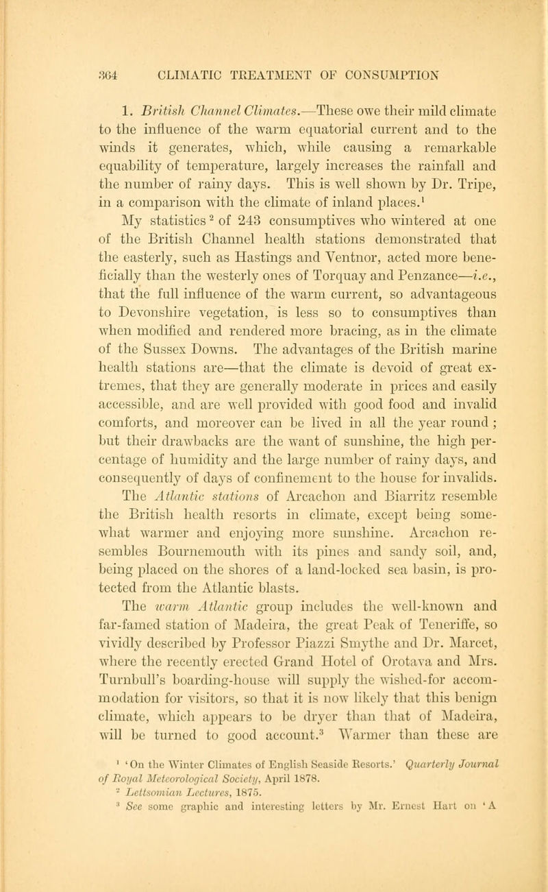 1. British Channel Climates.—These owe their mild climate to the influence of the warm equatorial current and to the winds it generates, which, while causing a remarkable equability of temperature, largely increases the rainfall and the number of rainy days. This is well shown by Dr. Tripe, in a comparison with the climate of inland places.1 My statistics2 of 243 consumptives who wintered at one of the British Channel health stations demonstrated that the easterly, such as Hastings and Ventnor, acted more bene- ficially than the westerly ones of Torquay and Penzance—i.e., that the full influence of the warm current, so advantageous to Devonshire vegetation, is less so to consumptives than when modified and rendered more bracing, as in the climate of the Sussex Downs. The advantages of the British marine health stations are—that the climate is devoid of great ex- tremes, that they are generally moderate in prices and easily accessible, and are well provided with good food and invalid comforts, and moreover can be lived in all the year round ; but their drawbacks are the want of sunshine, the high per- centage of humidity and the large number of rainy days, and consequently of days of confinement to the house for invalids. The Atlantic stations of Arcachon and Biarritz resemble the British health resorts in climate, except being some- what warmer and enjoying more sunshine. Arcachon re- sembles Bournemouth with its pines and sandy soil, and, being placed on the shores of a land-locked sea basin, is pro- tected from the Atlantic blasts. The warm Atlantic group includes the well-known and far-famed station of Madeira, the great Peak of Teneriffe, so vividly described by Professor Piazzi Smythe and Dr. Marcet, where the recently erected Grand Hotel of Orotava and Mrs. Turnbull's boarding-house will supply the wished-for accom- modation for visitors, so that it is now likely that this benign climate, which appears to be dryer than that of Madeira, will be turned to good account/' Warmer than these are 1 'On the Winter Climates of English Seaside Resorts.' Quarterly Journal of Royal Meteorological Society, April 1878. - Lettsomian Lectures, 1875. 8 Sec some graphic and interesting letters bj Mr. Ernest Hart on 'A