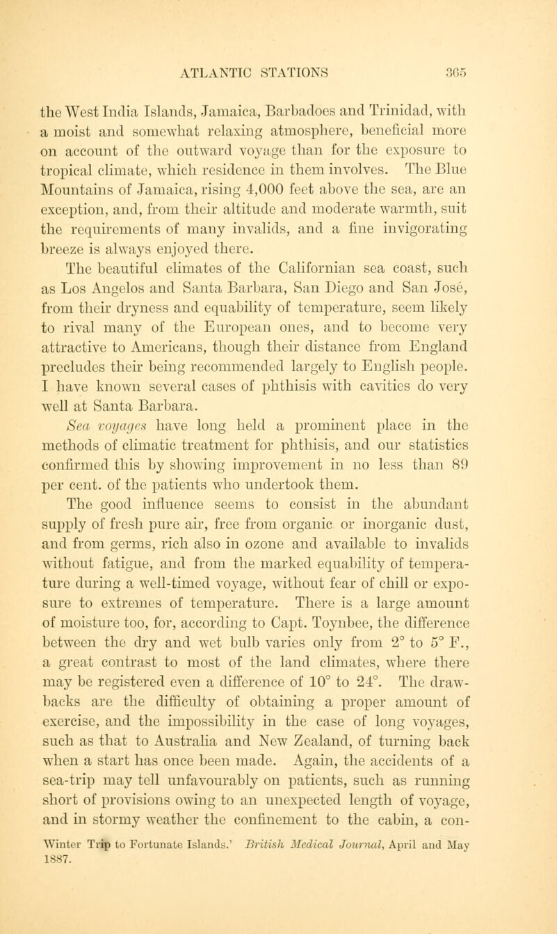 the West India Islands, Jamaica, Barbadoes and Trinidad, with a moist and somewhat relaxing atmosphere, beneficial more on account of the outward voyage than for the exposure to tropical climate, which residence in them involves. The Blue Mountains of Jamaica, rising 4,000 feet above the sea, are an exception, and, from their altitude and moderate warmth, suit the requirements of many invalids, and a fine invigorating breeze is always enjoyed there. The beautiful climates of the Californian sea coast, such as Los Angelos and Santa Barbara, San Diego and San Jose, from their dryness and equability of temperature, seem likely to rival many of the European ones, and to become very attractive to Americans, though their distance from England precludes their being recommended largely to English people. I have known several cases of phthisis with cavities do very well at Santa Barbara. Sea voyages have long held a prominent place in the methods of climatic treatment for phthisis, and our statistics confirmed this by showing improvement in no less than 89 per cent, of the patients who undertook them. The good influence seems to consist in the abundant supply of fresh pure air, free from organic or inorganic dust, and from germs, rich also in ozone and available to invalids without fatigue, and from the marked equability of tempera- ture during a well-timed voyage, without fear of chill or expo- sure to extremes of temperature. There is a large amount of moisture too, for, according to Capt. Toynbee, the difference between the dry and wet bulb varies only from 2° to 5° F., a great contrast to most of the land climates, where there may be registered even a difference of 10° to 24°. The draw- backs are the difficulty of obtaining a proper amount of exercise, and the impossibility in the case of long voyages, such as that to Australia and New Zealand, of turning back when a start has once been made. Again, the accidents of a sea-trip may tell unfavourably on patients, such as running short of provisions owing to an unexpected length of voyage, and in stormy weather the confinement to the cabin, a con- Winter Trip to Fortunate Islands.' British Medical Journal, April and May 1887.