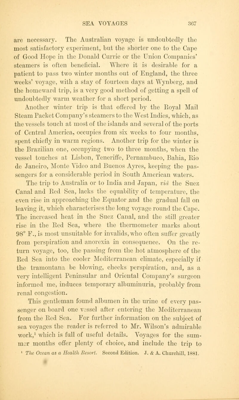 SEA VOYAGES 3G7 are necessary. The Australian voyage is undoubtedly the most satisfactory experiment, but the shorter one to the Cape of Good Hope in the Donald Currie or the Union Companies' steamers is often beneficial. Where it is desirable for a patient to pass two winter months out of England, the three weeks' voyage, with a stay of fourteen days at Wynberg, and the homeward trip, is a very good method of getting a spell of undoubtedly warm weather for a short period. Another winter trip is that offered by the Koyal Mail Steam Packet Company's steamers to the West Indies, which, as the vessels touch at most of the islands and several of the ports of Central America, occupies from six weeks to four months, spent chiefly in warm regions. Another trip for the winter is the Brazilian one, occupying two to three months, when the vessel touches at Lisbon, Teneriffe, Pernambuco, Bahia, Bio de Janeiro, Monte Video and Buenos Ayres, keeping the pas- sengers for a considerable period in South American waters. The trip to Australia or to India and Japan, via the Suez Canal and Bed Sea, lacks the equability of temperature, the even rise in approaching the Equator and the gradual fall on leaving it, which characterises the long voyage round the Cape. The increased heat in the Suez Canal, and the still greater rise in the Bed Sea, where the thermometer marks about 98° F.,is most unsuitable for invalids, who often suffer greatly from perspiration and anorexia in consequence. On the re- turn voyage, too, the passing from the hot atmosphere of the Bed Sea into the cooler Mediterranean climate, especially if the tramontana be blowing, checks perspiration, and, as a very intelligent Peninsular and Oriental Company's surgeon informed me, induces temporary albuminuria, probably from renal congestion. This gentleman found albumen in the urine of every pas- senger on board one vessel after entering the Mediterranean from the Bed Sea. For further information on the subject of sea voyages the reader is referred to Mr. Wilson's admirable work,1 which is full of useful details. Voyages for the sum- mer months offer plenty of choice, and include the trip to 1 The Ocean as a Health Resort. Second Edition. J. & A. Churchill, 1881.